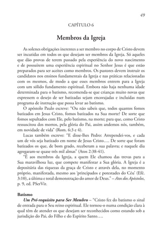 49
CAPÍTULO 6
Membros da Igreja
As solenes obrigações inerentes a ser membro no corpo de Cristo devem
ser incutidas em todos os que desejam ser membros da Igreja. Só aqueles
que dão provas de terem passado pela experiência do novo nascimento
e de possuírem uma experiência espiritual no Senhor Jesus é que estão
preparados para ser aceites como membros. Os pastores devem instruir os
candidatos nos ensinos fundamentais da Igreja e nas práticas relacionadas
com os mesmos, de modo a que esses membros entrem para a Igreja
com um sólido fundamento espiritual. Embora não haja nenhuma idade
determinada para o batismo, recomenda-se que crianças muito novas que
expressem o desejo de ser batizadas sejam encorajadas e incluídas num
programa de instrução que possa levar ao batismo.
O apóstolo Paulo escreve: “Ou não sabeis que, todos quantos fomos
batizados em Jesus Cristo, fomos batizados na Sua morte? De sorte que
fomos sepultados com Ele, pelo batismo, na morte; para que, como Cristo
ressuscitou dos mortos, pela glória do Pai, assim andemos nós, também,
em novidade de vida” (Rom. 6:3 e 4).
Lucas também escreve: “E disse-lhes Pedro: Arrependei-vos, e cada
um de vós seja batizado em nome de Jesus Cristo…. De sorte que foram
batizados os que, de bom grado, receberam a sua palavra; e naquele dia
agregaram-se quase três mil almas” (Atos 2:38-41).
“É aos membros da Igreja, a quem Ele chamou das trevas para a
Sua maravilhosa luz, que compete manifestar a Sua glória. A Igreja é a
depositária das riquezas da graça de Cristo e através dela, no momento
próprio, manifestada, mesmo aos ‘principados e potestades do Céu’ (Efé.
3:10), a última e total demonstração do amor de Deus.” – Atos dos Apóstolos,
p. 9, ed. PSerVir.
Batismo
Um Pré-requisito para Ser Membro – “Cristo fez do batismo o sinal
de entrada para o Seu reino espiritual. Ele tornou-o numa condição clara à
qual têm de atender os que desejam ser reconhecidos como estando sob a
jurisdição do Pai, do Filho e do Espírito Santo….
 