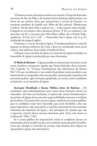50 Manual da Igreja
“O batismo é uma soleníssima renúncia ao mundo. Os que são batizados
em nome do Pai, do Filho e do Espírito Santo declaram publicamente, no
início da sua carreira cristã, que renunciaram o serviço de Satanás e se
tornaram membros da família real, filhos do Rei celestial. Obedeceram
à ordem: ‘Saí do meio deles e apartai-vos… e não toqueis nada imundo.’
Cumpriu-se em relação a eles a promessa divina: ‘E Eu vos receberei; e Eu
serei para vós Pai e vós sereis para Mim filhos e filhas, diz o Senhor Todo-
-poderoso.’ II Cor. 6:17 e 18.” – Testemunhos Para a Igreja, vol. 6, p. 91
(traduzido do original inglês).
O batismo é a via de entrada na Igreja. É fundamentalmente o sinal de
ingresso na aliança redentora de Cristo e deve ser considerado como umas
solenes, mas jubilosas, boas-vindas à família de Deus.
A filiação como membro da Igreja só é possível nas igrejas incluídas na
irmandade de igrejas reconhecidas por uma Associação.
O Modo de Batismo – A Igreja acredita no batismo por imersão e aceita
como membros unicamente aqueles que foram batizados desta maneira.
(Ver Capítulo 14, “Crenças Fundamentais dos Adventistas do Sétimo
Dia.”) Os que reconhecem o seu estado de perdição como pecadores, que
sinceramente se arrependem dos seus pecados e passam pela experiência da
conversão podem, após instrução apropriada, ser aceites como candidatos
ao batismo e a ser membros da Igreja.
Instrução Detalhada e Exame Público Antes do Batismo – Os
candidatos, quer individualmente quer numa classe batismal, devem ser
instruídos, com base nas Escrituras, a respeito das crenças fundamentais e
das práticas da Igreja, bem como das responsabilidades inerentes à condição
de membros. Um pastor deve provar à igreja, mediante um exame público,
que os candidatos estão bem instruídos, que estão decididos a dar este
passo importante e que, por prática e conduta, demonstram uma aceitação
voluntária das doutrinas da Igreja e dos princípios de conduta que são
a expressão exterior dessas mesmas doutrinas, pois “pelos seus frutos os
conhecereis” (Mat. 7:20).
Se o exame público for impraticável, então os candidatos devem ser
examinados pelo Conselho ou por uma comissão nomeada pelo Conselho,
como por exemplo o Conselho de anciãos, cujo relatório deve depois ser
apresentado à igreja antes do batismo.
 