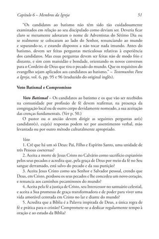 51
“Os candidatos ao batismo não têm sido tão cuidadosamente
examinados em relação ao seu discipulado como deviam ser. Deveria ficar
claro se meramente adotaram o nome de Adventistas do Sétimo Dia ou
se realmente se colocaram ao lado do Senhor, renunciando ao mundo
e separando-se, e estando dispostos a não tocar nada imundo. Antes do
batismo, devem ser feitas perguntas meticulosas relativas à experiência
dos candidatos. Mas essas perguntas devem ser feitas não de modo frio e
distante, e sim com mansidão e bondade, orientando os novos conversos
para o Cordeiro de Deus que tira o pecado do mundo. Que os requisitos do
evangelho sejam aplicados aos candidatos ao batismo.” – Testemunhos Para
a Igreja, vol. 6, pp. 95 e 96 (traduzido do original inglês).
Voto Batismal e Compromisso
Voto Batismal – Os candidatos ao batismo e os que vão ser recebidos
na comunidade por profissão de fé devem reafirmar, na presença da
congregação local ou de outro corpo devidamente nomeado, a sua aceitação
das crenças fundamentais. (Ver p. 50.)
O pastor ou o ancião devem dirigir as seguintes perguntas ao(s)
candidato(s), cuja(s) respostas podem ser por assentimento verbal, mão
levantada ou por outro método culturalmente apropriado.
Voto
1. Crê que há um só Deus: Pai, Filho e Espírito Santo, uma unidade de
três Pessoas coeternas?
2. Aceita a morte de Jesus Cristo no Calvário como sacrifício expiatório
pelos seus pecados e acredita que, pela graça de Deus por meio da fé no Seu
sangue derramado, está salvo do pecado e da sua punição?
3. Aceita Jesus Cristo como seu Senhor e Salvador pessoal, crendo que
Deus, em Cristo, perdoou os seus pecados e lhe concedeu um novo coração,
e renuncia aos caminhos pecaminosos do mundo?
4. Aceita pela fé a justiça de Cristo, seu Intercessor no santuário celestial,
e aceita a Sua promessa de graça transformadora e de poder para viver uma
vida amorável centrada em Cristo no lar e diante do mundo?
5. Acredita que a Bíblia é a Palavra inspirada de Deus, a única regra de
fé e prática para o cristão? Compromete-se a dedicar regularmente tempo à
oração e ao estudo da Bíblia?
Capítulo 6 – Membros da Igreja
 