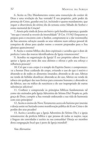52 Manual da Igreja
6. Aceita os Dez Mandamentos como uma transcrição do caráter de
Deus e uma revelação da Sua vontade? É seu propósito, pelo poder da
presença de Cristo, guardar esta Lei, incluindo o quarto mandamento, que
requer a observância do sétimo dia da semana como Sábado do Senhor e
como memorial da Criação?
7. Anseia pela vinda de Jesus em breve e pela bendita esperança, quando
“isto que é mortal se revestir da imortalidade” [I Cor. 15:54]? Enquanto se
prepara para o encontro com o Senhor, compromete-se a dar testemunho
da Sua amorosa salvação usando os seus talentos num esforço pessoal de
conquista de almas para ajudar outros a estarem preparados para o Seu
glorioso aparecimento?
8. Aceita o ensino bíblico dos dons espirituais e acredita que o dom de
profecia é uma das marcas identificadoras da Igreja remanescente?
9. Acredita na organização da Igreja? É seu propósito adorar Deus e
apoiar a Igreja por meio dos seus dízimos e ofertas e pelo seu esforço e
influência pessoais?
10. Crê que o seu corpo é o templo do Espírito Santo; e compromete-
-se a honrar Deus cuidando do corpo, evitando o uso do que é nocivo e
abstendo-se de todos os alimentos imundos; abstendo-se do uso, fabrico
ou venda de bebidas alcoólicas; abstendo-se do uso, fabrico ou venda de
tabaco em qualquer das suas formas para consumo humano; e abstendo-se
do fabrico, uso ou tráfico de narcóticos e do uso inapropriado de outras
substâncias adictivas?
11. Conhece e compreende os princípios bíblicos fundamentais tal
como são ensinados pela Igreja Adventista do Sétimo Dia? Propõe-se, pela
graça de Deus, cumprir a Sua vontade ordenando a sua vida de harmonia
com esses princípios?
12. Aceita o ensino do Novo Testamento acerca do batismo por imersão
e deseja assim ser batizado como manifestação pública de fé em Cristo e do
perdão dos seus pecados?
13. Aceita e acredita que a Igreja Adventista do Sétimo Dia é a igreja
remanescente da profecia bíblica e que pessoas de todas as nações, raças
e línguas são convidadas e aceites na sua comunhão? Deseja ser membro
desta congregação local que é parte da Igreja mundial?
Voto Alternativo
 