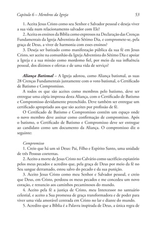 53
1. Aceita Jesus Cristo como seu Senhor e Salvador pessoal e deseja viver
a sua vida num relacionamento salvador com Ele?
2. Aceita os ensinos da Bíblia como expressos na Declaração das Crenças
Fundamentais da Igreja Adventista do Sétimo Dia, e compromete-se, pela
graça de Deus, a viver de harmonia com esses ensinos?
3. Deseja ser batizado como manifestação pública da sua fé em Jesus
Cristo, ser aceite na comunhão da Igreja Adventista do Sétimo Dia e apoiar
a Igreja e a sua missão como mordomo fiel, por meio da sua influência
pessoal, dos dízimos e ofertas e de uma vida de serviço?
Aliança Batismal – A Igreja adotou, como Aliança batismal, as suas
28 Crenças Fundamentais juntamente com o voto batismal, o Certificado
de Batismo e Compromisso.
A todos os que são aceites como membros pelo batismo, deve ser
entregue uma cópia impressa desta Aliança, com o Certificado de Batismo
e Compromisso devidamente preenchido. Deve também ser entregue um
certificado apropriado aos que são aceites por profissão de fé.
O Certificado de Batismo e Compromisso contém um espaço onde
o novo membro deve assinar como confirmação de compromisso. Após
o batismo, o Certificado de Batismo e Compromisso deve ser entregue
ao candidato como um documento da Aliança. O compromisso diz o
seguinte:
Compromisso
1. Creio que há um só Deus: Pai, Filho e Espírito Santo, uma unidade
de três Pessoas coeternas.
2. Aceito a morte de Jesus Cristo no Calvário como sacrifício expiatório
pelos meus pecados e acredito que, pela graça de Deus por meio da fé no
Seu sangue derramado, estou salvo do pecado e da sua punição.
3. Aceito Jesus Cristo como meu Senhor e Salvador pessoal, e creio
que Deus, em Cristo, perdoou os meus pecados e me concedeu um novo
coração, e renuncio aos caminhos pecaminosos do mundo.
4. Aceito pela fé a justiça de Cristo, meu Intercessor no santuário
celestial, e aceito a Sua promessa de graça transformadora e de poder para
viver uma vida amorável centrada em Cristo no lar e diante do mundo.
5. Acredito que a Bíblia é a Palavra inspirada de Deus, a única regra de
Capítulo 6 – Membros da Igreja
 