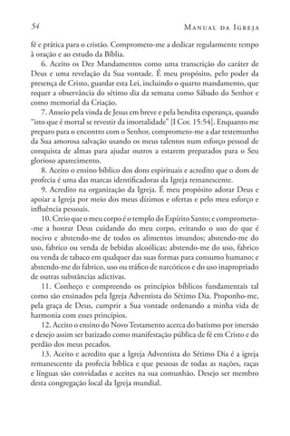 54 Manual da Igreja
fé e prática para o cristão. Comprometo-me a dedicar regularmente tempo
à oração e ao estudo da Bíblia.
6. Aceito os Dez Mandamentos como uma transcrição do caráter de
Deus e uma revelação da Sua vontade. É meu propósito, pelo poder da
presença de Cristo, guardar esta Lei, incluindo o quarto mandamento, que
requer a observância do sétimo dia da semana como Sábado do Senhor e
como memorial da Criação.
7. Anseio pela vinda de Jesus em breve e pela bendita esperança, quando
“isto que é mortal se revestir da imortalidade” [I Cor. 15:54]. Enquanto me
preparo para o encontro com o Senhor, comprometo-me a dar testemunho
da Sua amorosa salvação usando os meus talentos num esforço pessoal de
conquista de almas para ajudar outros a estarem preparados para o Seu
glorioso aparecimento.
8. Aceito o ensino bíblico dos dons espirituais e acredito que o dom de
profecia é uma das marcas identificadoras da Igreja remanescente.
9. Acredito na organização da Igreja. É meu propósito adorar Deus e
apoiar a Igreja por meio dos meus dízimos e ofertas e pelo meu esforço e
influência pessoais.
10. Creio que o meu corpo é o templo do Espírito Santo; e comprometo-
-me a honrar Deus cuidando do meu corpo, evitando o uso do que é
nocivo e abstendo-me de todos os alimentos imundos; abstendo-me do
uso, fabrico ou venda de bebidas alcoólicas; abstendo-me do uso, fabrico
ou venda de tabaco em qualquer das suas formas para consumo humano; e
abstendo-me do fabrico, uso ou tráfico de narcóticos e do uso inapropriado
de outras substâncias adictivas.
11. Conheço e compreendo os princípios bíblicos fundamentais tal
como são ensinados pela Igreja Adventista do Sétimo Dia. Proponho-me,
pela graça de Deus, cumprir a Sua vontade ordenando a minha vida de
harmonia com esses princípios.
12. Aceito o ensino do NovoTestamento acerca do batismo por imersão
e desejo assim ser batizado como manifestação pública de fé em Cristo e do
perdão dos meus pecados.
13. Aceito e acredito que a Igreja Adventista do Sétimo Dia é a igreja
remanescente da profecia bíblica e que pessoas de todas as nações, raças
e línguas são convidadas e aceites na sua comunhão. Desejo ser membro
desta congregação local da Igreja mundial.
 
