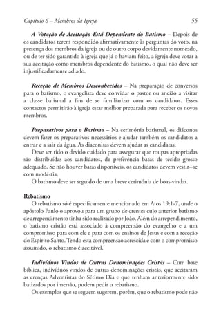 55
A Votação de Aceitação Está Dependente do Batismo – Depois de
os candidatos terem respondido afirmativamente às perguntas do voto, na
presença dos membros da igreja ou de outro corpo devidamente nomeado,
ou de ter sido garantido à igreja que já o haviam feito, a igreja deve votar a
sua aceitação como membros dependente do batismo, o qual não deve ser
injustificadamente adiado.
Receção de Membros Desconhecidos – Na preparação de conversos
para o batismo, o evangelista deve convidar o pastor ou ancião a visitar
a classe batismal a fim de se familiarizar com os candidatos. Esses
contactos permitirão à igreja estar melhor preparada para receber os novos
membros.
Preparativos para o Batismo – Na cerimónia batismal, os diáconos
devem fazer os preparativos necessários e ajudar também os candidatos a
entrar e a sair da água. As diaconisas devem ajudar as candidatas.
Deve ser tido o devido cuidado para assegurar que roupas apropriadas
são distribuídas aos candidatos, de preferência batas de tecido grosso
adequado. Se não houver batas disponíveis, os candidatos devem vestir--se
com modéstia.
O batismo deve ser seguido de uma breve cerimónia de boas-vindas.
Rebatismo
O rebatismo só é especificamente mencionado em Atos 19:1-7, onde o
apóstolo Paulo o aprovou para um grupo de crentes cujo anterior batismo
de arrependimento tinha sido realizado por João. Além do arrependimento,
o batismo cristão está associado à compreensão do evangelho e a um
compromisso para com ele e para com os ensinos de Jesus e com a receção
do Espírito Santo.Tendo esta compreensão acrescida e com o compromisso
assumido, o rebatismo é aceitável.
Indivíduos Vindos de Outras Denominações Cristãs – Com base
bíblica, indivíduos vindos de outras denominações cristãs, que aceitaram
as crenças Adventistas do Sétimo Dia e que tenham anteriormente sido
batizados por imersão, podem pedir o rebatismo.
Os exemplos que se seguem sugerem, porém, que o rebatismo pode não
Capítulo 6 – Membros da Igreja
 