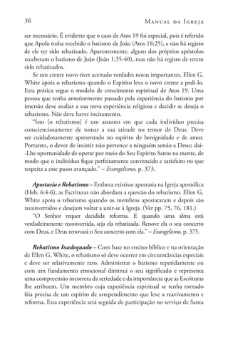 56 Manual da Igreja
ser necessário. É evidente que o caso de Atos 19 foi especial, pois é referido
que Apolo tinha recebido o batismo de João (Atos 18:25), e não há registo
de ele ter sido rebatizado. Aparentemente, alguns dos próprios apóstolos
receberam o batismo de João (João 1:35-40), mas não há registo de terem
sido rebatizados.
Se um crente novo tiver aceitado verdades novas importantes, Ellen G.
White apoia o rebatismo quando o Espírito leva o novo crente a pedi-lo.
Esta prática segue o modelo de crescimento espiritual de Atos 19. Uma
pessoa que tenha anteriormente passado pela experiência do batismo por
imersão deve avaliar a sua nova experiência religiosa e decidir se deseja o
rebatismo. Não deve haver incitamento.
“Isto [o rebatismo] é um assunto em que cada indivíduo precisa
conscienciosamente de tomar a sua atitude no temor de Deus. Deve
ser cuidadosamente apresentado no espírito de benignidade e de amor.
Portanto, o dever de insistir não pertence a ninguém senão a Deus; dai-
-Lhe oportunidade de operar por meio do Seu Espírito Santo na mente, de
modo que o indivíduo fique perfeitamente convencido e satisfeito no que
respeita a esse passo avançado.” – Evangelismo, p. 373.
Apostasia e Rebatismo – Embora existisse apostasia na Igreja apostólica
(Heb. 6:4-6), as Escrituras não abordam a questão do rebatismo. Ellen G.
White apoia o rebatismo quando os membros apostataram e depois são
reconvertidos e desejam voltar a unir-se à Igreja. (Ver pp. 75, 76, 181.)
“O Senhor requer decidida reforma. E quando uma alma está
verdadeiramente reconvertida, seja ela rebatizada. Renove ela o seu concerto
com Deus, e Deus renovará o Seu concerto com ela.” – Evangelismo, p. 375.
Rebatismo Inadequado – Com base no ensino bíblico e na orientação
de Ellen G. White, o rebatismo só deve ocorrer em circunstâncias especiais
e deve ser relativamente raro. Administrar o batismo repetidamente ou
com um fundamento emocional diminui o seu significado e representa
uma compreensão incorreta da seriedade e da importância que as Escrituras
lhe atribuem. Um membro cuja experiência espiritual se tenha tornado
fria precisa de um espírito de arrependimento que leve a reavivamento e
reforma. Esta experiência será seguida de participação no serviço de Santa
 