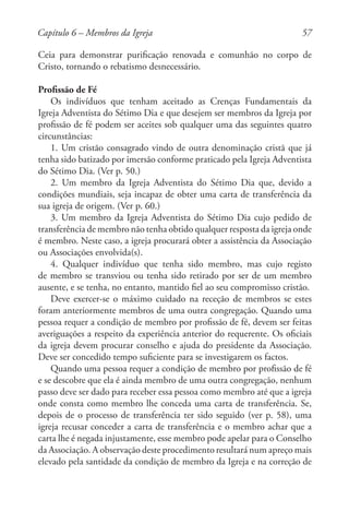 57
Ceia para demonstrar purificação renovada e comunhão no corpo de
Cristo, tornando o rebatismo desnecessário.
Profissão de Fé
Os indivíduos que tenham aceitado as Crenças Fundamentais da
Igreja Adventista do Sétimo Dia e que desejem ser membros da Igreja por
profissão de fé podem ser aceites sob qualquer uma das seguintes quatro
circunstâncias:
1. Um cristão consagrado vindo de outra denominação cristã que já
tenha sido batizado por imersão conforme praticado pela Igreja Adventista
do Sétimo Dia. (Ver p. 50.)
2. Um membro da Igreja Adventista do Sétimo Dia que, devido a
condições mundiais, seja incapaz de obter uma carta de transferência da
sua igreja de origem. (Ver p. 60.)
3. Um membro da Igreja Adventista do Sétimo Dia cujo pedido de
transferência de membro não tenha obtido qualquer resposta da igreja onde
é membro. Neste caso, a igreja procurará obter a assistência da Associação
ou Associações envolvida(s).
4. Qualquer indivíduo que tenha sido membro, mas cujo registo
de membro se transviou ou tenha sido retirado por ser de um membro
ausente, e se tenha, no entanto, mantido fiel ao seu compromisso cristão.
Deve exercer-se o máximo cuidado na receção de membros se estes
foram anteriormente membros de uma outra congregação. Quando uma
pessoa requer a condição de membro por profissão de fé, devem ser feitas
averiguações a respeito da experiência anterior do requerente. Os oficiais
da igreja devem procurar conselho e ajuda do presidente da Associação.
Deve ser concedido tempo suficiente para se investigarem os factos.
Quando uma pessoa requer a condição de membro por profissão de fé
e se descobre que ela é ainda membro de uma outra congregação, nenhum
passo deve ser dado para receber essa pessoa como membro até que a igreja
onde consta como membro lhe conceda uma carta de transferência. Se,
depois de o processo de transferência ter sido seguido (ver p. 58), uma
igreja recusar conceder a carta de transferência e o membro achar que a
carta lhe é negada injustamente, esse membro pode apelar para o Conselho
da Associação. A observação deste procedimento resultará num apreço mais
elevado pela santidade da condição de membro da Igreja e na correção de
Capítulo 6 – Membros da Igreja
 