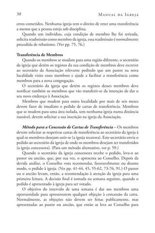 58 Manual da Igreja
erros cometidos. Nenhuma igreja tem o direito de reter uma transferência
a menos que a pessoa esteja sob disciplina.
Quando um indivíduo, cuja condição de membro lhe foi retirada,
solicita readmissão como membro da igreja, essa readmissão é normalmente
precedida de rebatismo. (Ver pp. 75, 76.)
Transferência de Membros
Quando os membros se mudam para uma região diferente, o secretário
da igreja que detém os registos da sua condição de membros deve escrever
ao secretário da Associação relevante pedindo que um pastor na nova
localidade visite esses membros e ajude a facilitar a transferência como
membros para a nova congregação.
O secretário da igreja que detém os registos desses membros deve
notificar também os membros que vão transferir-se da intenção de dar o
seu novo endereço à Associação.
Membros que mudem para outra localidade por mais de seis meses
devem fazer de imediato o pedido de cartas de transferência. Membros
que se mudem para uma área isolada, sem nenhuma igreja numa distância
razoável, devem solicitar a sua inscrição na igreja da Associação.
Método para a Concessão de Cartas de Transferência – Os membros
devem solicitar as respetivas cartas de transferência ao secretário da igreja à
qual os membros desejam unir-se (a igreja recetora). Este secretário envia o
pedido ao secretário da igreja de onde os membros desejam ser transferidos
(a igreja concessora). (Para um método alternativo, ver p. 59.)
Quando o secretário da igreja concessora recebe o pedido, leva-o ao
pastor ou ancião, que, por sua vez, o apresenta ao Conselho. Depois da
devida análise, o Conselho vota recomendar, favoravelmente ou doutro
modo, o pedido à igreja. (Ver pp. 41-44, 45, 55-62, 73-76, 91.) O pastor
ou o ancião levam, então, a recomendação à atenção da igreja para uma
primeira leitura. A decisão final é tomada na semana seguinte, quando o
pedido é apresentado à igreja para ser votado.
O objetivo do intervalo de uma semana é dar aos membros uma
oportunidade para apresentarem qualquer objeção à concessão da carta.
Normalmente, as objeções não devem ser feitas publicamente, mas
apresentadas ao pastor ou ancião, que então as leva ao Conselho para
 