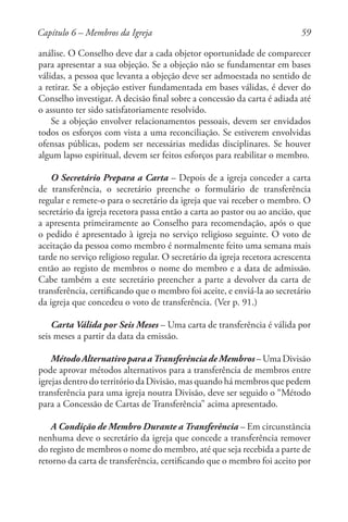 59
análise. O Conselho deve dar a cada objetor oportunidade de comparecer
para apresentar a sua objeção. Se a objeção não se fundamentar em bases
válidas, a pessoa que levanta a objeção deve ser admoestada no sentido de
a retirar. Se a objeção estiver fundamentada em bases válidas, é dever do
Conselho investigar. A decisão final sobre a concessão da carta é adiada até
o assunto ter sido satisfatoriamente resolvido.
Se a objeção envolver relacionamentos pessoais, devem ser envidados
todos os esforços com vista a uma reconciliação. Se estiverem envolvidas
ofensas públicas, podem ser necessárias medidas disciplinares. Se houver
algum lapso espiritual, devem ser feitos esforços para reabilitar o membro.
O Secretário Prepara a Carta – Depois de a igreja conceder a carta
de transferência, o secretário preenche o formulário de transferência
regular e remete-o para o secretário da igreja que vai receber o membro. O
secretário da igreja recetora passa então a carta ao pastor ou ao ancião, que
a apresenta primeiramente ao Conselho para recomendação, após o que
o pedido é apresentado à igreja no serviço religioso seguinte. O voto de
aceitação da pessoa como membro é normalmente feito uma semana mais
tarde no serviço religioso regular. O secretário da igreja recetora acrescenta
então ao registo de membros o nome do membro e a data de admissão.
Cabe também a este secretário preencher a parte a devolver da carta de
transferência, certificando que o membro foi aceite, e enviá-la ao secretário
da igreja que concedeu o voto de transferência. (Ver p. 91.)
Carta Válida por Seis Meses – Uma carta de transferência é válida por
seis meses a partir da data da emissão.
Método Alternativo para a Transferência de Membros – Uma Divisão
pode aprovar métodos alternativos para a transferência de membros entre
igrejas dentro do território da Divisão, mas quando há membros que pedem
transferência para uma igreja noutra Divisão, deve ser seguido o “Método
para a Concessão de Cartas de Transferência” acima apresentado.
A Condição de Membro Durante a Transferência – Em circunstância
nenhuma deve o secretário da igreja que concede a transferência remover
do registo de membros o nome do membro, até que seja recebida a parte de
retorno da carta de transferência, certificando que o membro foi aceito por
Capítulo 6 – Membros da Igreja
 