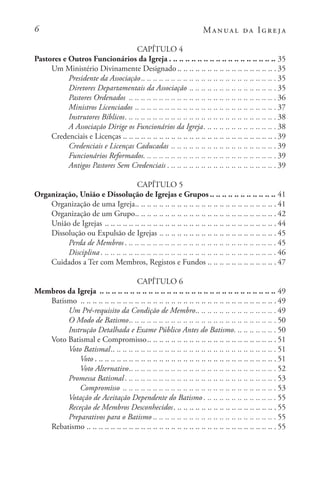 Manual da Igreja
CAPÍTULO 4
Pastores e Outros Funcionários da Igreja. . . . . . . . . . . . . . . . . . . . . . . . . . . . . . . . . . . . 35
Um Ministério Divinamente Designado . . . . . . . . . . . . . . . . . . . . . . . . . . . . . . . . . 35
Presidente da Associação. . . . . . . . . . . . . . . . . . . . . . . . . . . . . . . . . . . . . . . . . . . . . 35
Diretores Departamentais da Associação. .. .. .. .. .. .. .. .. .. .. .. .. .. ..  35
Pastores Ordenados . .. .. .. .. .. .. .. .. .. .. .. .. .. .. .. .. .. .. .. .. .. .. .. ..  36
Ministros Licenciados. .. .. .. .. .. .. .. .. .. .. .. .. .. .. .. .. .. .. .. .. .. .. ..  37
Instrutores Bíblicos. . . . . . . . . . . . . . . . . . . . . . . . . . . . . . . . . . . . . . . . . . . . . . . . . . . 38
A Associação Dirige os Funcionários da Igreja. . . . . . . . . . . . . . . . . . . . . . . . . 38
Credenciais e Licenças . . . . . . . . . . . . . . . . . . . . . . . . . . . . . . . . . . . . . . . . . . . . . . . . . . . 39
Credenciais e Licenças Caducadas. .. .. .. .. .. .. .. .. .. .. .. .. .. .. .. .. ..  39
Funcionários Reformados. . . . . . . . . . . . . . . . . . . . . . . . . . . . . . . . . . . . . . . . . . . . . 39
Antigos Pastores Sem Credenciais. . . . . . . . . . . . . . . . . . . . . . . . . . . . . . . . . . . . . 39
CAPÍTULO 5
Organização, União e Dissolução de Igrejas e Grupos . . . . . . . . . . . . . . . . . . . . . . 41
Organização de uma Igreja. . . . . . . . . . . . . . . . . . . . . . . . . . . . . . . . . . . . . . . . . . . . . . . 41
Organização de um Grupo. . . . . . . . . . . . . . . . . . . . . . . . . . . . . . . . . . . . . . . . . . . . . . . 42
União de Igrejas. .. .. .. .. .. .. .. .. .. .. .. .. .. .. .. .. .. .. .. .. .. .. .. .. .. .. .. ..  44
Dissolução ou Expulsão de Igrejas. .. .. .. .. .. .. .. .. .. .. .. .. .. .. .. .. .. .. ..  45
Perda de Membros. . . . . . . . . . . . . . . . . . . . . . . . . . . . . . . . . . . . . . . . . . . . . . . . . . . 45
Disciplina. . . . . . . . . . . . . . . . . . . . . . . . . . . . . . . . . . . . . . . . . . . . . . . . . . . . . . . . . . . 46
Cuidados a Ter com Membros, Registos e Fundos. .. .. .. .. .. .. .. .. .. .. ..  47
CAPÍTULO 6
Membros da Igreja . .. .. .. .. .. .. .. .. .. .. .. .. .. .. .. .. .. .. .. .. .. .. .. .. .. .. .. .. .. 49
Batismo . .. .. .. .. .. .. .. .. .. .. .. .. .. .. .. .. .. .. .. .. .. .. .. .. .. .. .. .. .. .. .. ..  49
Um Pré-requisito da Condição de Membro. . . . . . . . . . . . . . . . . . . . . . . . . . . 49
O Modo de Batismo. . . . . . . . . . . . . . . . . . . . . . . . . . . . . . . . . . . . . . . . . . . . . . . . . 50
Instrução Detalhada e Exame Público Antes do Batismo. . . . . . . . . . . . . . . 50
Voto Batismal e Compromisso. . . . . . . . . . . . . . . . . . . . . . . . . . . . . . . . . . . . . . . . . . . 51
Voto Batismal. . . . . . . . . . . . . . . . . . . . . . . . . . . . . . . . . . . . . . . . . . . . . . . . . . . . . . . 51
Voto. . . . . . . . . . . . . . . . . . . . . . . . . . . . . . . . . . . . . . . . . . . . . . . . . . . . . . . . . . . . . 51
Voto Alternativo. . . . . . . . . . . . . . . . . . . . . . . . . . . . . . . . . . . . . . . . . . . . . . . . . 52
Promessa Batismal. . . . . . . . . . . . . . . . . . . . . . . . . . . . . . . . . . . . . . . . . . . . . . . . . . . 53
Compromisso . .. .. .. .. .. .. .. .. .. .. .. .. .. .. .. .. .. .. .. .. .. .. .. .. ..  53
Votação de Aceitação Dependente do Batismo. . . . . . . . . . . . . . . . . . . . . . . . . 55
Receção de Membros Desconhecidos. . . . . . . . . . . . . . . . . . . . . . . . . . . . . . . . . . . 55
Preparativos para o Batismo . . . . . . . . . . . . . . . . . . . . . . . . . . . . . . . . . . . . . . . . . 55
Rebatismo. .. .. .. .. .. .. .. .. .. .. .. .. .. .. .. .. .. .. .. .. .. .. .. .. .. .. .. .. .. .. ..  55
 