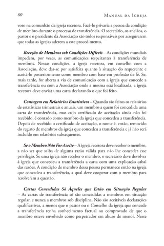 60 Manual da Igreja
voto na comunhão da igreja recetora. Fazê-lo privaria a pessoa da condição
de membro durante o processo de transferência. O secretário, os anciãos, o
pastor e o presidente da Associação são todos responsáveis por assegurarem
que todas as igrejas aderem a este procedimento.
Receção de Membros sob Condições Difíceis – As condições mundiais
impedem, por vezes, as comunicações respeitantes à transferência de
membros. Nessas condições, a igreja recetora, em conselho com a
Associação, deve dar-se por satisfeita quanto à situação do requerente e
aceitá-lo posteriormente como membro com base em profissão de fé. Se,
mais tarde, for aberta a via de comunicação com a igreja que concede a
transferência ou com a Associação onde a mesma está localizada, a igreja
recetora deve enviar uma carta declarando o que foi feito.
Contagem em Relatórios Estatísticos – Quando são feitos os relatórios
de estatísticas trimestrais e anuais, um membro a quem foi concedida uma
carta de transferência, mas cujo certificado de aceitação ainda não foi
recebido, é contado como membro da igreja que concedeu a transferência.
Depois de recebido o certificado de aceitação, o nome é, então, removido
do registo de membros da igreja que concedeu a transferência e já não será
incluído em relatórios subsequentes.
Se o Membro Não For Aceite – A igreja recetora deve receber o membro,
a não ser que saiba de alguma razão válida para não lhe conceder esse
privilégio. Se uma igreja não receber o membro, o secretário deve devolver
à igreja que concedeu a transferência a carta com uma explicação cabal
das razões. A condição de membro dessa pessoa permanece então na igreja
que concedeu a transferência, a qual deve cooperar com o membro para
resolverem a questão.
Cartas Concedidas Só Àqueles que Estão em Situação Regular
– As cartas de transferência só são concedidas a membros em situação
regular, e nunca a membros sob disciplina. Não são aceitáveis declarações
qualificativas, a menos que o pastor ou o Conselho da igreja que concede
a transferência tenha conhecimento factual ou comprovado de que o
membro esteve envolvido como perpetrador em abuso de menor. Nesse
 