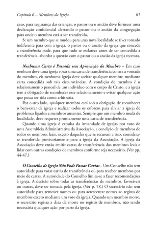 61
caso, para segurança das crianças, o pastor ou o ancião deve fornecer uma
declaração confidencial alertando o pastor ou o ancião da congregação
para onde o membro está a ser transferido.
Se um membro que se mudou para uma nova localidade se tiver tornado
indiferente para com a igreja, o pastor ou o ancião da igreja que concede
a transferência pode, para que tudo se esclareça antes de ser concedida a
transferência, abordar a questão com o pastor ou o ancião da igreja recetora.
Nenhuma Carta é Passada sem Aprovação do Membro – Em caso
nenhum deve uma igreja votar uma carta de transferência contra a vontade
do membro, eis nenhuma igreja deve aceitar qualquer membro mediante
carta concedida sob tais circunstâncias. A condição de membro é o
relacionamento pessoal de um indivíduo com o corpo de Cristo, e a igreja
tem a obrigação de reconhecer esse relacionamento e evitar qualquer ação
que possa ser tida como arbitrária.
Por outro lado, qualquer membro está sob a obrigação de reconhecer
o bem-estar da igreja e realizar todos os esforços para aliviar a igreja de
problemas ligados a membros ausentes. Sempre que um membro muda de
localidade, deve requerer prontamente uma carta de transferência.
Quando uma igreja é expulsa da irmandade de igrejas por voto de
uma Assembleia Administrativa da Associação, a condição de membros de
todos os membros leais, exceto daqueles que se recusem a isso, considera-
se transferida provisoriamente para a igreja da Associação. A igreja da
Associação deve então emitir cartas de transferência dos membros leais e
lidar com outras condições de membros conforme seja necessário. (Ver pp.
44-47.)
O Conselho de Igreja Não Pode Passar Cartas – Um Conselho não tem
autoridade para votar cartas de transferência ou para receber membros por
meio de cartas. A autoridade do Conselho limita-se a fazer recomendações
à igreja. A decisão sobre todas as transferências de membros, favoráveis
ou outras, deve ser tomada pela igreja. (Ver p. 58.) O secretário não tem
autoridade para remover nomes ou para acrescentar nomes ao registo de
membros exceto mediante um voto da igreja. Quando um membro morre,
o secretário regista a data da morte no registo de membros, não sendo
necessária qualquer ação por parte da igreja.
Capítulo 6 – Membros da Igreja
 