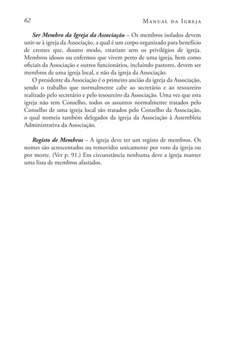 62 Manual da Igreja
Ser Membro da Igreja da Associação – Os membros isolados devem
unir-se à igreja da Associação, a qual é um corpo organizado para benefício
de crentes que, doutro modo, estariam sem os privilégios de igreja.
Membros idosos ou enfermos que vivem perto de uma igreja, bem como
oficiais da Associação e outros funcionários, incluindo pastores, devem ser
membros de uma igreja local, e não da igreja da Associação.
O presidente da Associação é o primeiro ancião da igreja da Associação,
sendo o trabalho que normalmente cabe ao secretário e ao tesoureiro
realizado pelo secretário e pelo tesoureiro da Associação. Uma vez que esta
igreja não tem Conselho, todos os assuntos normalmente tratados pelo
Conselho de uma igreja local são tratados pelo Conselho da Associação,
o qual nomeia também delegados da igreja da Associação à Assembleia
Administrativa da Associação.
Registo de Membros – A igreja deve ter um registo de membros. Os
nomes são acrescentados ou removidos unicamente por voto da igreja ou
por morte. (Ver p. 91.) Em circunstância nenhuma deve a igreja manter
uma lista de membros afastados.
 