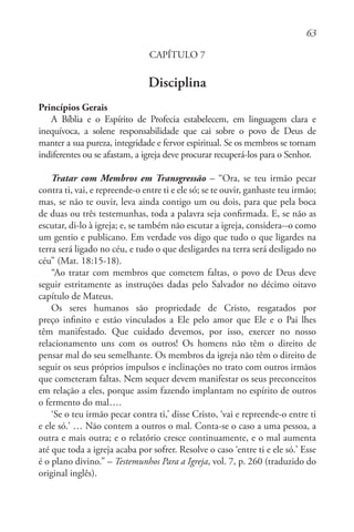 63
CAPÍTULO 7
Disciplina
Princípios Gerais
A Bíblia e o Espírito de Profecia estabelecem, em linguagem clara e
inequívoca, a solene responsabilidade que cai sobre o povo de Deus de
manter a sua pureza, integridade e fervor espiritual. Se os membros se tornam
indiferentes ou se afastam, a igreja deve procurar recuperá-los para o Senhor.
Tratar com Membros em Transgressão – “Ora, se teu irmão pecar
contra ti, vai, e repreende-o entre ti e ele só; se te ouvir, ganhaste teu irmão;
mas, se não te ouvir, leva ainda contigo um ou dois, para que pela boca
de duas ou três testemunhas, toda a palavra seja confirmada. E, se não as
escutar, di-lo à igreja; e, se também não escutar a igreja, considera--o como
um gentio e publicano. Em verdade vos digo que tudo o que ligardes na
terra será ligado no céu, e tudo o que desligardes na terra será desligado no
céu” (Mat. 18:15-18).
“Ao tratar com membros que cometem faltas, o povo de Deus deve
seguir estritamente as instruções dadas pelo Salvador no décimo oitavo
capítulo de Mateus.
Os seres humanos são propriedade de Cristo, resgatados por
preço infinito e estão vinculados a Ele pelo amor que Ele e o Pai lhes
têm manifestado. Que cuidado devemos, por isso, exercer no nosso
relacionamento uns com os outros! Os homens não têm o direito de
pensar mal do seu semelhante. Os membros da igreja não têm o direito de
seguir os seus próprios impulsos e inclinações no trato com outros irmãos
que cometeram faltas. Nem sequer devem manifestar os seus preconceitos
em relação a eles, porque assim fazendo implantam no espírito de outros
o fermento do mal….
‘Se o teu irmão pecar contra ti,’ disse Cristo, ‘vai e repreende-o entre ti
e ele só.’ … Não contem a outros o mal. Conta-se o caso a uma pessoa, a
outra e mais outra; e o relatório cresce continuamente, e o mal aumenta
até que toda a igreja acaba por sofrer. Resolve o caso ‘entre ti e ele só.’ Esse
é o plano divino.” – Testemunhos Para a Igreja, vol. 7, p. 260 (traduzido do
original inglês).
 