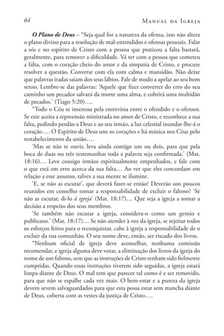 64 Manual da Igreja
O Plano de Deus – “Seja qual for a natureza da ofensa, isso não altera
o plano divino para a resolução de mal-entendidos e ofensas pessoais. Falar
a sós e no espírito de Cristo com a pessoa que praticou a falta bastará,
geralmente, para remover a dificuldade. Vá ter com a pessoa que cometeu
a falta, com o coração cheio do amor e da simpatia de Cristo, e procure
resolver a questão. Converse com ela com calma e mansidão. Não deixe
que palavras iradas saiam dos seus lábios. Fale de modo a apelar ao seu bom
senso. Lembre-se das palavras: ‘Aquele que fizer converter do erro do seu
caminho um pecador salvará da morte uma alma, e cobrirá uma multidão
de pecados.’ (Tiago 5:20)….
“Todo o Céu se interessa pela entrevista entre o ofendido e o ofensor.
Se este aceita a repreensão ministrada no amor de Cristo, e reconhece a sua
falta, pedindo perdão a Deus e ao seu irmão, a luz celestial inundar-lhe-á o
coração…. O Espírito de Deus une os corações e há música nos Céus pelo
restabelecimento da união….
‘Mas se não te ouvir, leva ainda contigo um ou dois, para que pela
boca de duas ou três testemunhas toda a palavra seja confirmada.’ (Mat.
18:16)… Leve consigo irmãos espiritualmente empenhados, e fale com
o que está em erro acerca da sua falta… Ao ver que eles concordam em
relação a esse assunto, talvez a sua mente se ilumine.
‘E, se não as escutar’, que deverá fazer-se então? Deverão uns poucos
reunidos em conselho tomar a responsabilidade de excluir o faltoso? ‘Se
não as escutar, di-lo à igreja’ (Mat. 18:17)… Que seja a igreja a tomar a
decisão a respeito dos seus membros.
‘Se também não escutar a igreja, considera-o como um gentio e
publicano.’ (Mat. 18:17)… Se não atender à voz da igreja, se rejeitar todos
os esforços feitos para o reconquistar, cabe à igreja a responsabilidade de o
excluir da sua comunhão. O seu nome deve, então, ser riscado dos livros.
“Nenhum oficial de igreja deve aconselhar, nenhuma comissão
recomendar, e igreja alguma deve votar, a eliminação dos livros da igreja do
nome de um faltoso, sem que as instruções de Cristo tenham sido fielmente
cumpridas. Quando essas instruções tiverem sido seguidas, a igreja estará
limpa diante de Deus. O mal tem que parecer tal como é e ser removido,
para que não se espalhe cada vez mais. O bem-estar e a pureza da igreja
devem sevem salvaguardados para que esta possa estar sem mancha diante
de Deus, coberta com as vestes da justiça de Cristo….
 