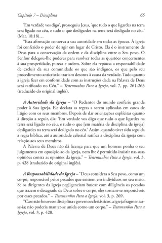 65
‘Em verdade vos digo’, prosseguiu Jesus, ‘que tudo o que ligardes na terra
será ligado no céu, e tudo o que desligardes na terra será desligado no céu.’
(Mat. 18:18)…
“Esta afirmação conserva a sua autoridade em todas as épocas. À igreja
foi conferido o poder de agir em lugar de Cristo. Ela é o instrumento de
Deus para a conservação da ordem e da disciplina entre o Seu povo. O
Senhor delegou-lhe poderes para resolver todas as questões concernentes
à sua prosperidade, pureza e ordem. Sobre ela repousa a responsabilidade
de excluir da sua comunidade os que são indignos, os que pelo seu
procedimento anticristão trariam desonra à causa da verdade. Tudo quanto
a igreja fizer em conformidade com as instruções dada na Palavra de Deus
será ratificado no Céu.” – Testemunhos Para a Igreja, vol. 7, pp. 261-263
(traduzido do original inglês).
A Autoridade da Igreja – “O Redentor do mundo conferiu grande
poder à Sua igreja. Ele declara as regras a serem aplicadas em casos de
litígio com os seus membros. Depois de dar orientações explícitas quanto
à direção a seguir, diz: ‘Em verdade vos digo que tudo o que ligardes na
terra será ligado no céu, e tudo o que [em matéria de disciplina de igreja]
desligardes na terra será desligado no céu.’ Assim, quando tiver sido seguida
a regra bíblica, até a autoridade celestial ratifica a disciplina da igreja com
relação aos seus membros.
A Palavra de Deus não dá licença para que um homem ponha o seu
julgamento em oposição ao da igreja, nem lhe é permitido insistir nas suas
opiniões contra as opiniões da igreja.” – Testemunhos Para a Igreja, vol. 3,
p. 428 (traduzido do original inglês).
A Responsabilidade da Igreja – “Deus considera o Seu povo, como um
corpo, responsável pelos pecados que existem em indivíduos no seu meio.
Se os dirigentes da igreja negligenciam buscar com diligência os pecados
que trazem o desagrado de Deus sobre o corpo, eles tornam-se responsáveis
por esses pecados.” – Testemunhos Para a Igreja, vol. 3, p. 269.
“Casonãohouvessedisciplinaegovernoeclesiásticos,aigrejafragmentar-
se-ia; não poderia manter-se unida como um corpo.” – Testemunhos Para a
Igreja, vol. 3, p. 428.
Capítulo 7 – Disciplina
 