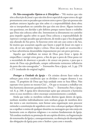 66 Manual da Igreja
Os Não-consagrados Opõem-se à Disciplina – “Há muitos que não
têm a discrição de Josué e que não têm dever especial de expor erros e de agir
prontamente com os pecados que existem entre o povo. Que tais pessoas não
ponham entraves àqueles que têm sobre si a responsabilidade desta obra;
não se interponham no caminho dos que têm este dever. Alguns insistem
em questionar, em duvidar e pôr defeitos porque outros fazem o trabalho
que Deus não colocou sobre eles. Intrometem-se diretamente no caminho
para impedir aqueles sobre os quais Deus colocou a responsabilidade de
reprovar e corrigir pecados que prevalecem, de modo a que o Seu desagrado
seja afastado do Seu povo. Se houvesse entre nós um caso como o de Acã,
há muitos que acusariam aqueles que fazem o papel de Josué em expor o
erro, de ter um espírito ímpio e crítico. Deus não pode ser escarnecido e
as Suas advertências desatendidas impunemente por um povo perverso….
Aqueles que trabalham no temor de Deus para livrar a igreja de
empecilhos e corrigir erros graves, a fim de que o povo de Deus possa ver
a necessidade de aborrecer o pecado e de crescer em pureza, e para que o
nome de Deus seja glorificado, sempre enfrentarão resistentes influências
da parte dos não-consagrados.” – Testemunhos Para a Igreja, vol. 3, pp. 270
e 271 (traduzido do original inglês).
Proteger a Unidade da Igreja – Os cristãos devem fazer todos os
esforços para evitar tendências que os dividam e tragam desonra à sua
causa. “É propósito de Deus que haja unidade entre os Seus filhos. Não
esperam viver juntos no mesmo Céu? ... Os que se recusam a trabalhar em
boa harmonia desonram grandemente Deus.” – Testemunhos Para a Igreja,
vol. 8, p. 240. A igreja deve desencorajar ações que ameacem a harmonia
entre os seus membros e deve encorajar consistentemente a unidade.
Ainda que todos os membros tenham direitos iguais dentro da igreja,
nenhum membro individualmente nem nenhum grupo de membros deve
dar início a um movimento, nem formar uma organização nem procurar
estimular a constituição de seguidores com vista a alcançar qualquer objetivo
ou a espalhar o ensino de qualquer doutrina ou mensagem que não esteja em
harmonia com os objetivos religiosos e os ensinos fundamentais da Igreja.
Tal conduta resultaria na promoção de um espirito divisivo, na fragmentação
do testemunho da Igreja e, consequentemente, na obstrução do desempenho
das obrigações da Igreja para com o Senhor e para com o mundo.
 