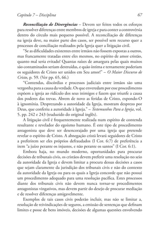 67
Reconciliação de Divergências – Devem ser feitos todos os esforços
para resolver diferenças entre membros de igreja e para conter a controvérsia
dentro do círculo mais pequeno possível. A reconciliação de diferenças
na igreja deve, na maior parte dos casos, ser possível sem recurso quer a
processos de conciliação realizados pela Igreja quer a litigação civil.
“Se as dificuldades existentes entre irmãos não fossem expostas a outros,
mas francamente tratadas entre eles mesmos, no espírito de amor cristão,
quanto mal seria evitado! Quantas raízes de amargura pelas quais muitos
são contaminados seriam destruídas, e quão íntima e ternamente poderiam
os seguidores de Cristo ser unidos em Seu amor!” – O Maior Discurso de
Cristo, p. 59. (Ver pp. 65, 66.)
“Contendas, discórdias e processos judiciais entre irmãos são uma
vergonha para a causa da verdade. Os que enveredam por esse procedimento
expõem a igreja ao ridículo dos seus inimigos e fazem que triunfe a causa
dos poderes das trevas. Abrem de novo as feridas de Cristo, expondo-O
à ignomínia. Desprezando a autoridade da Igreja, mostram desprezo por
Deus, que conferiu a autoridade à Igreja.” – Testemunhos Para a Igreja, vol.
5, pp. 242 e 243 (traduzido do original inglês).
A litigação civil é frequentemente realizada num espírito de contenda
resultante e revelador do egoísmo humano. É este tipo de procedimento
antagonista que deve ser desencorajado por uma igreja que pretende
revelar o espírito de Cristo. A abnegação cristã levará seguidores de Cristo
a preferirem ser eles próprios defraudados (I Cor. 6:7) de preferência a
irem “a juízo perante os injustos, e não perante os santos” (I Cor. 6:1).
Embora haja, no mundo moderno, oportunidades para procurar
decisões de tribunais civis, os cristãos devem preferir uma resolução no seio
da autoridade da Igreja e devem limitar a procura dessas decisões a casos
que sejam claramente da jurisdição dos tribunais civis e não do contexto
da autoridade da Igreja ou para os quais a Igreja concorde que não possui
um procedimento adequado para uma resolução pacífica. Estes processos
diante dos tribunais civis não devem nunca tornar-se procedimentos
antagonistas vingativos, mas devem partir do desejo de procurar mediação
e de resolver diferenças amigavelmente.
Exemplos de tais casos civis poderão incluir, mas não se limitar a,
resolução de reivindicações de seguros, a emissão de sentenças que definam
limites e posse de bens imóveis, decisões de algumas questões envolvendo
Capítulo 7 – Disciplina
 