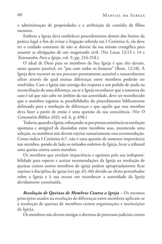 68 Manual da Igreja
a administração de propriedades e a atribuição da custódia de filhos
menores.
Embora a Igreja deva estabelecer procedimentos dentro dos limites da
prática legal a fim de evitar a litigação referida em I Coríntios 6, ela deve
ter o cuidado constante de não se desviar da sua missão evangélica para
assumir as obrigações de um magistrado civil. (Ver Lucas 12:13 e 14 e
Testemunhos Para a Igreja, vol. 9, pp. 216-218.)
O ideal de Deus para os membros da Sua Igreja é que eles devam,
tanto quanto possível, ter “paz com todos os homens” (Rom. 12:18). A
Igreja deve recorrer ao seu processo prontamente acessível e razoavelmente
célere através do qual muitas diferenças entre membros poderão ser
resolvidas. Caso a Igreja não consiga dar resposta a um pedido de ajuda na
reconciliação de uma diferença, ou se a Igreja reconhecer que a natureza do
caso é tal que não cabe no âmbito da sua autoridade, deve ser reconhecido
que o membro esgotou as possibilidades do procedimento biblicamente
delineado para a resolução de diferenças e que aquilo que esse membro
deva fazer a partir de então é uma questão da sua consciência. (Ver O
Comentário Bíblico ASD, vol. 6, p. 698.)
Todavia,quandoaIgreja,esforçando-seporprestarassistêncianaresolução
oportuna e amigável de discórdias entre membros seus, recomenda uma
solução, os membros não devem rejeitar sumariamente essa recomendação.
Como indica I Coríntios 6:7, não é uma questão de somenos importância
um membro, pondo de lado os métodos ordeiros da Igreja, levar a tribunal
uma queixa contra outro membro.
Os membros que revelam impaciência e egoísmo pela sua indisponi-
bilidade para esperar e aceitar recomendações da Igreja na resolução de
queixas contra outros membros de igreja podem apropriadamente ficar
sujeitos à disciplina da igreja (ver pp. 65, 66) devido ao efeito perturbador
sobre a Igreja e à sua recusa em reconhecer a autoridade da Igreja
devidamente constituída.
Resolução de Queixas de Membros Contra a Igreja – Os mesmos
princípios usados na resolução de diferenças entre membros aplicam-se
à resolução de queixas de membros contra organizações e instituições
da Igreja.
Os membros não devem instigar a abertura de processos judiciais contra
 