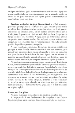 69
qualquer entidade da Igreja exceto em circunstâncias em que a Igreja não
tenha providenciado um processo adequado para a resolução ordeira da
queixa ou em que a natureza do caso seja tal que está claramente fora da
autoridade da Igreja resolvê-lo.
Resolução de Queixas da Igreja Contra Membros – Pode acontecer,
por vezes, que organizações e instituições da Igreja tenham queixas contra
membros. Em tais circunstâncias, os administradores da Igreja devem,
em espírito de tolerância cristã, ter em mente o conselho bíblico para a
resolução de disputas entre cristãos e aplicá-lo à resolução de queixas da
Igreja contra os seus membros. A Igreja deve, de preferência a pleitear
as questões num tribunal secular, fazer todos os esforços razoáveis, em
cooperação com o membro, para prover um processo pelo qual a resolução
pacífica do problema possa ser conseguida.
A Igreja reconhece a necessidade do exercício de grande cuidado para
proteger os mais elevados interesses espirituais dos seus membros, para
garantir um tratamento justo e para salvaguardar o nome da Igreja. Ela
não pode dar-se ao luxo de lidar de forma ligeira com os pecados ou
permitir que considerações pessoais afetem as suas decisões, e deve, ao
mesmo tempo, esforçar-se por recuperar e restaurar aqueles que erram.
“Quando a pessoa que errou se arrepende e se submete à disciplina de
Cristo, deve ter uma nova oportunidade. E mesmo que não se arrependa,
mesmo que esteja fora da igreja, os servos de Deus ainda têm uma obra a
fazer por ela. Devem procurar sinceramente levá-la ao arrependimento. Se
se render à influência do Espírito Santo, dando prova de arrependimento,
confessando o seu pecado e a ele renunciando, por mais grave que este
seja, deve ser perdoada e ser de novo bem-vinda ao aprisco. Os irmãos
devem encorajá-la da forma adequada, tratando-a como desejariam
ser tratados no seu lugar, olhando por si mesmos para que não sejam
também tentados.” – Testemunhos Para a Igreja, vol. 7, p. 263 (traduzido
do original inglês).
Razões para Disciplina
As razões pelas quais os membros serão sujeitos a disciplina são:
1. Negação da fé nos fundamentos do evangelho e nas Crenças
Fundamentais da Igreja ou ensino de doutrinas contrárias aos mesmos.
Capítulo 7 – Disciplina
 