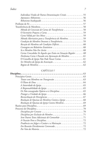 Indivíduos Vindos de Outras Denominações Cristãs. . . . . . . . . . . . . . . . . . . 55
Apostasia e Rebatismo . . . . . . . . . . . . . . . . . . . . . . . . . . . . . . . . . . . . . . . . . . . . . . . 56
Rebatismo Inadequado. . . . . . . . . . . . . . . . . . . . . . . . . . . . . . . . . . . . . . . . . . . . . . . 56
Profissão de Fé . . . . . . . . . . . . . . . . . . . . . . . . . . . . . . . . . . . . . . . . . . . . . . . . . . . . . . . . . . . 57
Transferência de Membros . . . . . . . . . . . . . . . . . . . . . . . . . . . . . . . . . . . . . . . . . . . . . . . 58
Método de Concessão de Cartas de Transferência. .. .. .. .. .. .. .. .. .. ..  58
O Secretário Prepara a Carta. . . . . . . . . . . . . . . . . . . . . . . . . . . . . . . . . . . . . . . . . 59
Carta Válida por Seis Meses. .. .. .. .. .. .. .. .. .. .. .. .. .. .. .. .. .. .. .. ..  59
Método Alternativo para a Transferência de Membros. . . . . . . . . . . . . . . . . 59
Condição do Membro Durante a Transferência. . . . . . . . . . . . . . . . . . . . . . . 59
Receção de Membros sob Condições Difíceis. . . . . . . . . . . . . . . . . . . . . . . . . . . 60
Contagem em Relatórios Estatísticos . .. .. .. .. .. .. .. .. .. .. .. .. .. .. .. ..  60
Se o Membro Não For Aceite. . . . . . . . . . . . . . . . . . . . . . . . . . . . . . . . . . . . . . . . . 60
Cartas Concedidas Só Àqueles que Estão em Situação Regular. . . . . . . . . 60
Nenhuma Carta é Passada sem Aprovação do Membro. .. .. .. .. .. .. ..  61
O Conselho de Igreja Não Pode Passar Cartas. . . . . . . . . . . . . . . . . . . . . . . . . 61
Ser Membro da Igreja da Associação. .. .. .. .. .. .. .. .. .. .. .. .. .. .. .. ..  62
Registo de Membros. .. .. .. .. .. .. .. .. .. .. .. .. .. .. .. .. .. .. .. .. .. .. .. ..  62
CAPÍTULO 7
Disciplina. . . . . . . . . . . . . . . . . . . . . . . . . . . . . . . . . . . . . . . . . . . . . . . . . . . . . . . . . . . . . . . . . . . . 63
Princípios Gerais. . . . . . . . . . . . . . . . . . . . . . . . . . . . . . . . . . . . . . . . . . . . . . . . . . . . . . . . . 63
Tratar com Membros em Transgressão. . . . . . . . . . . . . . . . . . . . . . . . . . . . . . . . . 63
O Plano de Deus . .. .. .. .. .. .. .. .. .. .. .. .. .. .. .. .. .. .. .. .. .. .. .. .. ..  64
A Autoridade da Igreja. . . . . . . . . . . . . . . . . . . . . . . . . . . . . . . . . . . . . . . . . . . . . . . 65
A Responsabilidade da Igreja. . . . . . . . . . . . . . . . . . . . . . . . . . . . . . . . . . . . . . . . . 65
Os Não-consagrados Opõem-se à Disciplina. . . . . . . . . . . . . . . . . . . . . . . . . . . 65
Proteger a Unidade da Igreja. . . . . . . . . . . . . . . . . . . . . . . . . . . . . . . . . . . . . . . . . 66
Reconciliação de Divergências. .. .. .. .. .. .. .. .. .. .. .. .. .. .. .. .. .. .. ..  67
Resolução de Queixas de Membros Contra a Igreja. .. .. .. .. .. .. .. .. ..  68
Resolução de Queixas da Igreja Contra Membros . . . . . . . . . . . . . . . . . . . . . 69
Razões para Disciplina . . . . . . . . . . . . . . . . . . . . . . . . . . . . . . . . . . . . . . . . . . . . . . . . . . . 69
Processo de Disciplina. .. .. .. .. .. .. .. .. .. .. .. .. .. .. .. .. .. .. .. .. .. .. .. .. ..  70
Disciplina por Censura . .. .. .. .. .. .. .. .. .. .. .. .. .. .. .. .. .. .. .. .. .. ..  70
Disciplina por Exclusão do Membro. .. .. .. .. .. .. .. .. .. .. .. .. .. .. .. ..  71
Sem Outros Testes Adicionais de Comunhão . .. .. .. .. .. .. .. .. .. .. .. ..  71
A Ocasião Para a Disciplina. . . . . . . . . . . . . . . . . . . . . . . . . . . . . . . . . . . . . . . . . 72
Prudência em Julgar o Caráter e a Motivação. . . . . . . . . . . . . . . . . . . . . . . . . 72
Em Reunião Devidamente Convocada . . . . . . . . . . . . . . . . . . . . . . . . . . . . . . . 72
Por Voto da Maioria. . . . . . . . . . . . . . . . . . . . . . . . . . . . . . . . . . . . . . . . . . . . . . . . . 72
Índice
 