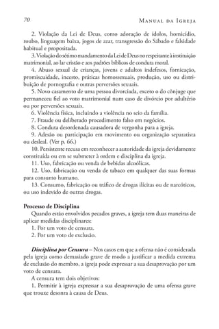 70 Manual da Igreja
2. Violação da Lei de Deus, como adoração de ídolos, homicídio,
roubo, linguagem baixa, jogos de azar, transgressão do Sábado e falsidade
habitual e propositada.
3.ViolaçãodosétimomandamentodaLeideDeusnorespeitanteàinstituição
matrimonial, ao lar cristão e aos padrões bíblicos de conduta moral.
4. Abuso sexual de crianças, jovens e adultos indefesos, fornicação,
promiscuidade, incesto, práticas homossexuais, produção, uso ou distri-
buição de pornografia e outras perversões sexuais.
5. Novo casamento de uma pessoa divorciada, exceto o do cônjuge que
permaneceu fiel ao voto matrimonial num caso de divórcio por adultério
ou por perversões sexuais.
6. Violência física, incluindo a violência no seio da família.
7. Fraude ou deliberado procedimento falso em negócios.
8. Conduta desordenada causadora de vergonha para a igreja.
9. Adesão ou participação em movimento ou organização separatista
ou desleal. (Ver p. 66.)
10. Persistente recusa em reconhecer a autoridade da igreja devidamente
constituída ou em se submeter à ordem e disciplina da igreja.
11. Uso, fabricação ou venda de bebidas alcoólicas.
12. Uso, fabricação ou venda de tabaco em qualquer das suas formas
para consumo humano.
13. Consumo, fabricação ou tráfico de drogas ilícitas ou de narcóticos,
ou uso indevido de outras drogas.
Processo de Disciplina
Quando estão envolvidos pecados graves, a igreja tem duas maneiras de
aplicar medidas disciplinares:
1. Por um voto de censura.
2. Por um voto de exclusão.
Disciplina por Censura – Nos casos em que a ofensa não é considerada
pela igreja como demasiado grave de modo a justificar a medida extrema
de exclusão do membro, a igreja pode expressar a sua desaprovação por um
voto de censura.
A censura tem dois objetivos:
1. Permitir à igreja expressar a sua desaprovação de uma ofensa grave
que trouxe desonra à causa de Deus.
 