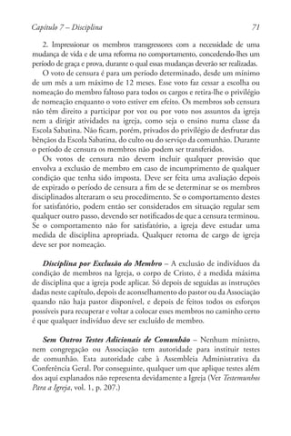 71
2. Impressionar os membros transgressores com a necessidade de uma
mudança de vida e de uma reforma no comportamento, concedendo-lhes um
período de graça e prova, durante o qual essas mudanças deverão ser realizadas.
O voto de censura é para um período determinado, desde um mínimo
de um mês a um máximo de 12 meses. Esse voto faz cessar a escolha ou
nomeação do membro faltoso para todos os cargos e retira-lhe o privilégio
de nomeação enquanto o voto estiver em efeito. Os membros sob censura
não têm direito a participar por voz ou por voto nos assuntos da igreja
nem a dirigir atividades na igreja, como seja o ensino numa classe da
Escola Sabatina. Não ficam, porém, privados do privilégio de desfrutar das
bênçãos da Escola Sabatina, do culto ou do serviço da comunhão. Durante
o período de censura os membros não podem ser transferidos.
Os votos de censura não devem incluir qualquer provisão que
envolva a exclusão de membro em caso de incumprimento de qualquer
condição que tenha sido imposta. Deve ser feita uma avaliação depois
de expirado o período de censura a fim de se determinar se os membros
disciplinados alteraram o seu procedimento. Se o comportamento destes
for satisfatório, podem então ser considerados em situação regular sem
qualquer outro passo, devendo ser notificados de que a censura terminou.
Se o comportamento não for satisfatório, a igreja deve estudar uma
medida de disciplina apropriada. Qualquer retoma de cargo de igreja
deve ser por nomeação.
Disciplina por Exclusão do Membro – A exclusão de indivíduos da
condição de membros na Igreja, o corpo de Cristo, é a medida máxima
de disciplina que a igreja pode aplicar. Só depois de seguidas as instruções
dadas neste capítulo, depois de aconselhamento do pastor ou da Associação
quando não haja pastor disponível, e depois de feitos todos os esforços
possíveis para recuperar e voltar a colocar esses membros no caminho certo
é que qualquer indivíduo deve ser excluído de membro.
Sem Outros Testes Adicionais de Comunhão – Nenhum ministro,
nem congregação ou Associação tem autoridade para instituir testes
de comunhão. Esta autoridade cabe à Assembleia Administrativa da
Conferência Geral. Por conseguinte, qualquer um que aplique testes além
dos aqui explanados não representa devidamente a Igreja (Ver Testemunhos
Para a Igreja, vol. 1, p. 207.)
Capítulo 7 – Disciplina
 