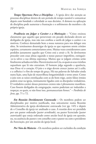 72 Manual da Igreja
Tempo Oportuno Para a Disciplina – A igreja deve dar atenção ao
processo disciplinar dentro de um período de tempo razoável e comunicar
depois com bondade e celeridade as suas decisões. A demora na aplicação
de disciplina pode aumentar a frustração e o sofrimento do membro e da
própria igreja.
Prudência em Julgar o Caráter e a Motivação – “Cristo ensinou
claramente que aqueles que perseveram em pecado declarado devem ser
desligados da igreja, mas não nos confiou a tarefa de julgar o caráter e os
motivos. Conhece demasiado bem a nossa natureza para nos delegar esta
obra. Se tentássemos desarreigar da igreja os que supomos serem cristãos
espúrios, certamente cometeríamos erros. Muitas vezes consideramos casos
perdidos justamente aqueles que Cristo está a atrair a Si. Se devêssemos
proceder com essas almas segundo o nosso parecer imperfeito, extinguir-
-se-ia talvez a sua última esperança. Muitos que se julgam cristãos serão
finalmenteachadosemfalta.HaverámuitosnoCéu,osquaisosseusvizinhos
supunham que lá não entrariam. O homem julga segundo a aparência,
mas Deus vê o coração. O joio e o trigo devem crescer juntos até à ceifa;
e a colheita é o fim do tempo da graça. Há nas palavras do Salvador ainda
outra lição, uma lição de maravilhosa longanimidade e terno amor. Como
o joio tem as raízes entrelaçadas com as do bom trigo, assim falsos irmãos
podem estar na igreja, intimamente ligados com os discípulos verdadeiros.
O verdadeiro caráter desses pretensos crentes não é plenamente manifesto.
Caso fossem desligados da congregação, outros poderiam ser induzidos a
tropeçar, os quais, se não fosse isso, permaneceriam firmes.” – Parábolas de
Jesus, pp. 71 e 72.
Em Reunião Devidamente Convocada – Os membros podem ser
disciplinados por motivo justificado, mas unicamente numa Reunião
Administrativa da igreja devidamente convocada (ver pp. 145) e depois
de o Conselho da igreja ter analisado o caso. A reunião deve ser presidida
por um pastor ordenado (pastor acreditado), ou pastor licenciado (pastor
autorizado) que esteja ordenado como ancião local da igreja em questão,
ou, na ausência do pastor e em conselho com o pastor ou com o presidente
da Associação, por um ancião da igreja local.
Por Voto da Maioria – Os membros podem ser excluídos da condição
 
