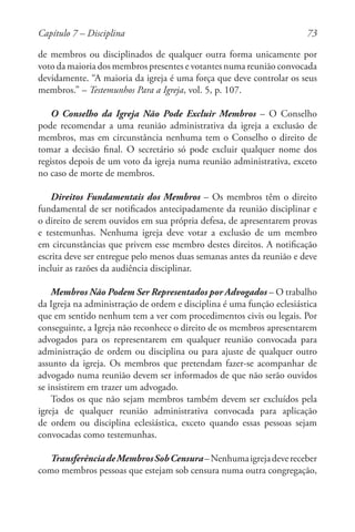 73
de membros ou disciplinados de qualquer outra forma unicamente por
voto da maioria dos membros presentes e votantes numa reunião convocada
devidamente. “A maioria da igreja é uma força que deve controlar os seus
membros.” – Testemunhos Para a Igreja, vol. 5, p. 107.
O Conselho da Igreja Não Pode Excluir Membros – O Conselho
pode recomendar a uma reunião administrativa da igreja a exclusão de
membros, mas em circunstância nenhuma tem o Conselho o direito de
tomar a decisão final. O secretário só pode excluir qualquer nome dos
registos depois de um voto da igreja numa reunião administrativa, exceto
no caso de morte de membros.
Direitos Fundamentais dos Membros – Os membros têm o direito
fundamental de ser notificados antecipadamente da reunião disciplinar e
o direito de serem ouvidos em sua própria defesa, de apresentarem provas
e testemunhas. Nenhuma igreja deve votar a exclusão de um membro
em circunstâncias que privem esse membro destes direitos. A notificação
escrita deve ser entregue pelo menos duas semanas antes da reunião e deve
incluir as razões da audiência disciplinar.
Membros Não Podem Ser Representados por Advogados – O trabalho
da Igreja na administração de ordem e disciplina é uma função eclesiástica
que em sentido nenhum tem a ver com procedimentos civis ou legais. Por
conseguinte, a Igreja não reconhece o direito de os membros apresentarem
advogados para os representarem em qualquer reunião convocada para
administração de ordem ou disciplina ou para ajuste de qualquer outro
assunto da igreja. Os membros que pretendam fazer-se acompanhar de
advogado numa reunião devem ser informados de que não serão ouvidos
se insistirem em trazer um advogado.
Todos os que não sejam membros também devem ser excluídos pela
igreja de qualquer reunião administrativa convocada para aplicação
de ordem ou disciplina eclesiástica, exceto quando essas pessoas sejam
convocadas como testemunhas.
TransferênciadeMembrosSobCensura–Nenhumaigrejadevereceber
como membros pessoas que estejam sob censura numa outra congregação,
Capítulo 7 – Disciplina
 