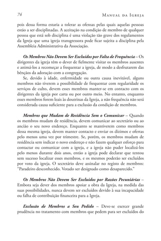 74 Manual da Igreja
pois dessa forma estaria a tolerar as ofensas pelas quais aquelas pessoas
estão a ser disciplinadas. A aceitação na condição de membro de qualquer
pessoa que está sob disciplina é uma violação tão grave dos regulamentos
da Igreja que uma igreja transgressora pode ficar sujeita a disciplina pela
Assembleia Administrativa da Associação.
Os Membros Não Devem Ser Excluídos por Falta de Frequência – Os
dirigentes da igreja têm o dever de fielmente visitar os membros ausentes
e animá-los a recomeçar a frequentar a igreja, de modo a desfrutarem das
bênçãos da adoração com a congregação.
Se, devido à idade, enfermidade ou outra causa inevitável, alguns
membros não tiverem a possibilidade de frequentar com regularidade os
serviços de culto, devem esses membros manter-se em contacto com os
dirigentes da igreja por carta ou por outro meio. No entanto, enquanto
esses membros forem leais às doutrinas da Igreja, a não frequência não será
considerada causa suficiente para a exclusão da condição de membros.
Membros que Mudam de Residência Sem o Comunicar – Quando
os membros mudam de residência, devem comunicar ao secretário ou ao
ancião o seu novo endereço. Enquanto se mantiverem como membros
dessa mesma igreja, devem manter contacto e enviar os dízimos e ofertas
pelo menos uma vez por trimestre. Se, porém, os membros mudam de
residência sem indicar o novo endereço e não fazem qualquer esforço para
contactar ou comunicar com a igreja, e a igreja não puder localizá-los
pelo menos durante dois anos, então a igreja pode declarar que tentou
sem sucesso localizar esses membros, e os mesmos poderão ser excluídos
por voto da igreja. O secretário deve assinalar no registo de membros:
“Paradeiro desconhecido. Votado ser designado como desaparecido.”
Os Membros Não Devem Ser Excluídos por Razões Pecuniárias –
Embora seja dever dos membros apoiar a obra da Igreja, na medida das
suas possibilidades, nunca devem ser excluídos devido à sua incapacidade
ou falha de contribuição financeira para a Igreja.
Exclusão de Membros a Seu Pedido – Deve-se exercer grande
prudência no tratamento com membros que pedem para ser excluídos do
 