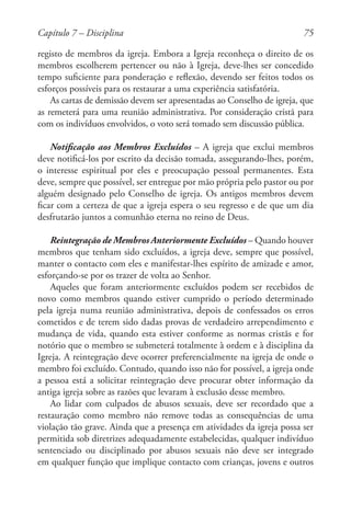 75
registo de membros da igreja. Embora a Igreja reconheça o direito de os
membros escolherem pertencer ou não à Igreja, deve-lhes ser concedido
tempo suficiente para ponderação e reflexão, devendo ser feitos todos os
esforços possíveis para os restaurar a uma experiência satisfatória.
As cartas de demissão devem ser apresentadas ao Conselho de igreja, que
as remeterá para uma reunião administrativa. Por consideração cristã para
com os indivíduos envolvidos, o voto será tomado sem discussão pública.
Notificação aos Membros Excluídos – A igreja que exclui membros
deve notificá-los por escrito da decisão tomada, assegurando-lhes, porém,
o interesse espiritual por eles e preocupação pessoal permanentes. Esta
deve, sempre que possível, ser entregue por mão própria pelo pastor ou por
alguém designado pelo Conselho de igreja. Os antigos membros devem
ficar com a certeza de que a igreja espera o seu regresso e de que um dia
desfrutarão juntos a comunhão eterna no reino de Deus.
Reintegração de Membros Anteriormente Excluídos – Quando houver
membros que tenham sido excluídos, a igreja deve, sempre que possível,
manter o contacto com eles e manifestar-lhes espírito de amizade e amor,
esforçando-se por os trazer de volta ao Senhor.
Aqueles que foram anteriormente excluídos podem ser recebidos de
novo como membros quando estiver cumprido o período determinado
pela igreja numa reunião administrativa, depois de confessados os erros
cometidos e de terem sido dadas provas de verdadeiro arrependimento e
mudança de vida, quando esta estiver conforme as normas cristãs e for
notório que o membro se submeterá totalmente à ordem e à disciplina da
Igreja. A reintegração deve ocorrer preferencialmente na igreja de onde o
membro foi excluído. Contudo, quando isso não for possível, a igreja onde
a pessoa está a solicitar reintegração deve procurar obter informação da
antiga igreja sobre as razões que levaram à exclusão desse membro.
Ao lidar com culpados de abusos sexuais, deve ser recordado que a
restauração como membro não remove todas as consequências de uma
violação tão grave. Ainda que a presença em atividades da igreja possa ser
permitida sob diretrizes adequadamente estabelecidas, qualquer indivíduo
sentenciado ou disciplinado por abusos sexuais não deve ser integrado
em qualquer função que implique contacto com crianças, jovens e outros
Capítulo 7 – Disciplina
 