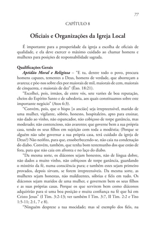 77
CAPÍTULO 8
Oficiais e Organizações da Igreja Local
É importante para a prosperidade da igreja a escolha de oficiais de
qualidade, e ela deve exercer o máximo cuidado ao chamar homens e
mulheres para posições de responsabilidade sagrada.
Qualificações Gerais
Aptidão Moral e Religiosa – “E tu, dentre todo o povo, procura
homens capazes, tementes a Deus, homens de verdade, que aborreçam a
avareza; e põe-nos sobre eles por maiorais de mil, maiorais de cem, maiorais
de cinquenta, e maiorais de dez” (Êxo. 18:21).
“Escolhei, pois, irmãos, de entre vós, sete varões de boa reputação,
cheios do Espírito Santo e de sabedoria, aos quais constituamos sobre este
importante negócio” (Atos 6:3).
“Convém, pois, que o bispo [o ancião] seja irrepreensível, marido de
uma mulher, vigilante, sóbrio, honesto, hospitaleiro, apto para ensinar,
não dado ao vinho, não espancador, não cobiçoso de torpe ganância, mas
moderado; não contencioso, não avarento; que governe bem a sua própria
casa, tendo os seus filhos em sujeição com toda a modéstia; (Porque se
alguém não sabe governar a sua própria casa, terá cuidado da igreja de
Deus?) Não neófito, para que, ensoberbecendo-se, não caia na condenação
do diabo. Convém, também, que tenha bom testemunho dos que estão de
fora, para que não caia em afronta e no laço do diabo.
“Da mesma sorte, os diáconos sejam honestos, não de língua dobre,
não dados a muito vinho, não cobiçosos de torpe ganância, guardando
o mistério da fé, numa consciência pura; e também estes sejam primeiro
provados, depois sirvam, se forem irrepreensíveis. Da mesma sorte, as
mulheres sejam honestas, não maldizentes, sóbrias e fiéis em tudo. Os
diáconos sejam maridos de uma mulher, e governem bem os seus filhos
e as suas próprias casas. Porque os que servirem bem como diáconos
adquirirão para si uma boa posição e muita confiança na fé que há em
Cristo Jesus” (I Tim. 3:2-13; ver também I Tim. 3:7, II Tim. 2:2 e Tito
1:5-11; 2:1, 7 e 8).
“Ninguém despreze a tua mocidade; mas sê exemplo dos fiéis, na
 