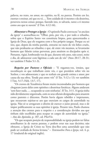 78 Manual da Igreja
palavra, no trato, no amor, no espírito, na fé, na pureza. Persiste em ler,
exortar e ensinar, até que eu vá…. Tem cuidado de ti mesmo e da doutrina,
persevera nestas coisas; porque, fazendo isto, te salvarás, tanto a ti mesmo
como aos que te ouvem” (I Tim. 4:12-16).
Alimentar e Proteger a Igreja – O apóstolo Paulo convocou “os anciãos
da igreja” e aconselhou-os: “Olhai, pois, por vós, e por todo o rebanho,
sobre que o Espírito Santo vos constituiu bispos, para apascentardes a
Igreja de Deus, que ele resgatou com o Seu próprio sangue. Porque eu sei
isto, que, depois da minha partida, entrarão no meio de vós lobos cruéis,
que não perdoarão ao rebanho; e que, de entre vós mesmos, se levantarão
homens que falarão coisas perversas, para atraírem os discípulos após si.
Portanto, vigiai, lembrando-vos de que, durante três anos, não cessei, noite
e dia, de admoestar com lágrimas a cada um de vós” (Atos 20:17, 28-31;
ver também I Pedro 5:1-3).
Respeito por Pastores e Oficiais – “E rogamos-vos, irmãos, que
reconheçais os que trabalham entre vós, e que presidem sobre vós no
Senhor, e vos admoestam; e que os tenhais em grande estima e amor, por
causa da sua obra. Tende paz entre vós” (I Tes. 5:12 e 13; ver também
I Tim. 5:17; Heb. 13:7, 17).
“Os crentes de Tessalónica foram muito incomodados por homens que
chegaram junto deles com opiniões e doutrinas fanáticas. Alguns andavam
‘sem fazer nada, … ocupando-se com ninharias’. II Tes. 3:11. A igreja tinha
sido devidamente organizada, com os seus oficiais designados para atuarem
como pastores e diáconos. Porém havia alguns rebeldes e impetuosos,
que recusavam sujeitar-se aos que exerciam os cargos de autoridade na
igreja. Não só se arrogavam o direito de exercer o juízo pessoal, mas o de
impor publicamente as suas opiniões à igreja. Perante isto, Paulo chamou
a atenção dos crentes para o respeito e a consideração devidos aos que
tinham sido escolhidos para ocupar os cargos de autoridade na igreja.”
– Atos dos Apóstolos, p. 187, ed. PSerVir.
“Os que ocupam posição de responsabilidade na igreja podem ter faltas
semelhantes às de outras pessoas, e podem errar nas suas decisões; não
obstante, a Igreja de Cristo na Terra deu-lhes uma autoridade que não
pode ser avaliada de forma leviana.” – Testemunhos Para a Igreja, vol. 4, p.
17 (traduzid do original inglês).
 