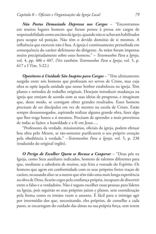 79
Não Postos Demasiado Depressa nos Cargos – “Encontramos
em muitos lugares homens que foram postos à pressa em cargos de
responsabilidadecomoanciãosdaigreja,quandonãoseachavamhabilitados
para ocupar tal posição. Não têm o devido domínio de si mesmos. A
influência que exercem não é boa. A igreja é continuamente perturbada em
consequência do caráter defeituoso do dirigente. As mãos foram impostas
muito precipitadamente sobre esses homens.” – Testemunhos Para a Igreja,
vol. 4, pp. 406 e 407. (Ver também Testemunhos Para a Igreja, vol. 5, p.
617 e I Tim. 5:22.)
Opositores à Unidade São Inaptos para Cargos – “Têm ultimamente
surgido entre nós homens que professam ser servos de Cristo, mas cuja
obra se opõe àquela unidade que nosso Senhor estabeleceu na igreja. Têm
planos e métodos de trabalho originais. Desejam introduzir mudanças na
igreja que estejam de acordo com as suas ideias de progresso, e imaginam
que, desse modo, se consigam obter grandes resultados. Esses homens
precisam de ser discípulos em vez de mestres na escola de Cristo. Estão
sempre desassossegados, aspirando realizar alguma grande obra, fazer algo
que lhes traga honra a si mesmos. Precisam de aprender a mais proveitosa
de todas as lições: a humildade e a fé em Jesus….
“Professores da verdade, missionários, oficiais da igreja, podem efetuar
boa obra pelo Mestre, se tão-somente purificarem o seu próprio coração
pela obediência à verdade.” –Testemunhos Para a Igreja, vol. 5, p. 238
(traduzido do original inglês).
O Perigo de Escolher Quem se Recusa a Cooperar – “Deus pôs na
Igreja, como Seus auxiliares indicados, homens de talentos diferentes para
que, mediante a sabedoria de muitos, seja feita a vontade do Espírito. Os
homens que agem em conformidade com os seus próprios fortes traços de
caráter, recusando aliar-se a outros que têm tido uma mais longa experiência
na obra de Deus, ficarão cegos pela confiança própria, incapazes de discernir
entre o falso e o verdadeiro. Não é seguro escolher essas pessoas para líderes
na Igreja, pois seguirão os seus próprios juízos e planos, sem consideração
pela forma como os irmãos veem o assunto. É fácil para o inimigo agir
por intermédio dos que, necessitando, eles próprios, de conselho a cada
passo, se encarregam do cuidado das almas na sua própria força, sem terem
Capítulo 8 – Oficiais e Organizações da Igreja Local
 