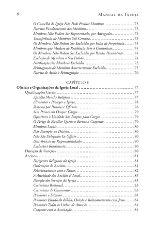 Manual da Igreja
O Conselho de Igreja Não Pode Excluir Membros. . . . . . . . . . . . . . . . . . . . . 73
Direitos Fundamentais dos Membros. . . . . . . . . . . . . . . . . . . . . . . . . . . . . . . . . 73
Membros Não Podem Ser Representados por Advogados. . . . . . . . . . . . . . . 73
Transferência de Membros Sob Censura. . . . . . . . . . . . . . . . . . . . . . . . . . . . . . . 73
Os Membros Não Podem Ser Excluídos por Falta de Frequência. . . . . . . 74
Membros que Mudam de Residência Sem o Comunicar. . . . . . . . . . . . . . . 74
Os Membros Não Podem Ser Excluídos por Razões Pecuniárias. .. .. ..  74
Exclusão de Membros a Seu Pedido. . . . . . . . . . . . . . . . . . . . . . . . . . . . . . . . . . . 74
Notificação Aos Membros Excluídos . .. .. .. .. .. .. .. .. .. .. .. .. .. .. .. ..  75
Reintegração de Membros Anteriormente Excluídos. . . . . . . . . . . . . . . . . . . 75
Direito de Apelo à Reintegração . .. .. .. .. .. .. .. .. .. .. .. .. .. .. .. .. .. ..  76
CAPÍTULO 8
Oficiais e Organizações da Igreja Local. . . . . . . . . . . . . . . . . . . . . . . . . . . . . . . . . . . . . . 77
Qualificações Gerais. .. .. .. .. .. .. .. .. .. .. .. .. .. .. .. .. .. .. .. .. .. .. .. .. .. ..  77
Aptidão Moral e Religiosa. .. .. .. .. .. .. .. .. .. .. .. .. .. .. .. .. .. .. .. .. ..  77
Alimentar e Proteger a Igreja. . . . . . . . . . . . . . . . . . . . . . . . . . . . . . . . . . . . . . . . . 78
Respeito por Pastores e Oficiais. . . . . . . . . . . . . . . . . . . . . . . . . . . . . . . . . . . . . . . 78
Sem Pressas em Ocupar Cargos. . . . . . . . . . . . . . . . . . . . . . . . . . . . . . . . . . . . . . . 79
Opositores à Unidade São Inaptos para Cargos. .. .. .. .. .. .. .. .. .. .. ..  79
O Perigo de Escolher Quem se Recusa a Cooperar. . . . . . . . . . . . . . . . . . . . . 79
Membros Locais. . . . . . . . . . . . . . . . . . . . . . . . . . . . . . . . . . . . . . . . . . . . . . . . . . . . . 80
Dar Exemplo no Dízimo. . . . . . . . . . . . . . . . . . . . . . . . . . . . . . . . . . . . . . . . . . . . . 80
Não São Delegados Ex Officio. .. .. .. .. .. .. .. .. .. .. .. .. .. .. .. .. .. .. ..  80
Distribuição de Responsabilidades. .. .. .. .. .. .. .. .. .. .. .. .. .. .. .. .. ..  80
Exclusão e Readmissão. . . . . . . . . . . . . . . . . . . . . . . . . . . . . . . . . . . . . . . . . . . . . . . 80
Duração de Funções. .. .. .. .. .. .. .. .. .. .. .. .. .. .. .. .. .. .. .. .. .. .. .. .. .. ..  80
Anciãos. . . . . . . . . . . . . . . . . . . . . . . . . . . . . . . . . . . . . . . . . . . . . . . . . . . . . . . . . . . . . . . . . . . 81
Dirigentes Religiosos da Igreja. .. .. .. .. .. .. .. .. .. .. .. .. .. .. .. .. .. .. ..  81
Ordenação de Anciãos. . . . . . . . . . . . . . . . . . . . . . . . . . . . . . . . . . . . . . . . . . . . . . . 81
Relacionamento com o Pastor. . . . . . . . . . . . . . . . . . . . . . . . . . . . . . . . . . . . . . . . . 82
A Atividade dos Anciãos É Local. . . . . . . . . . . . . . . . . . . . . . . . . . . . . . . . . . . . . 83
Direção dos Serviços da Igreja. .. .. .. .. .. .. .. .. .. .. .. .. .. .. .. .. .. .. ..  83
Cerimónia Batismal. . . . . . . . . . . . . . . . . . . . . . . . . . . . . . . . . . . . . . . . . . . . . . . . . 83
Cerimónia de Casamento . .. .. .. .. .. .. .. .. .. .. .. .. .. .. .. .. .. .. .. .. ..  83
Promover o Dízimo. .. .. .. .. .. .. .. .. .. .. .. .. .. .. .. .. .. .. .. .. .. .. .. ..  84
Promover Estudo da Bíblia, Oração e Relacionamento com Jesus. . . . . . . 84
Promover Todas as Linhas de Atuação . .. .. .. .. .. .. .. .. .. .. .. .. .. .. ..  84
Cooperar com a Associação. . . . . . . . . . . . . . . . . . . . . . . . . . . . . . . . . . . . . . . . . . . 84
 
