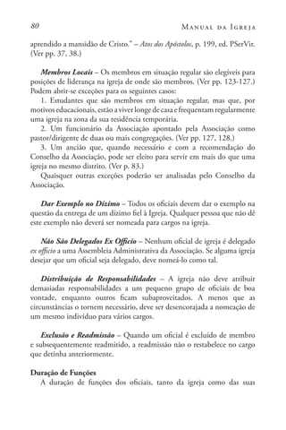 80 Manual da Igreja
aprendido a mansidão de Cristo.” – Atos dos Apóstolos, p. 199, ed. PSerVir.
(Ver pp. 37, 38.)
Membros Locais – Os membros em situação regular são elegíveis para
posições de liderança na igreja de onde são membros. (Ver pp. 123-127.)
Podem abrir-se exceções para os seguintes casos:
1. Estudantes que são membros em situação regular, mas que, por
motivos educacionais, estão a viver longe de casa e frequentam regularmente
uma igreja na zona da sua residência temporária.
2. Um funcionário da Associação apontado pela Associação como
pastor/dirigente de duas ou mais congregações. (Ver pp. 127, 128.)
3. Um ancião que, quando necessário e com a recomendação do
Conselho da Associação, pode ser eleito para servir em mais do que uma
igreja no mesmo distrito. (Ver p. 83.)
Quaisquer outras exceções poderão ser analisadas pelo Conselho da
Associação.
Dar Exemplo no Dízimo – Todos os oficiais devem dar o exemplo na
questão da entrega de um dízimo fiel à Igreja. Qualquer pessoa que não dê
este exemplo não deverá ser nomeada para cargos na igreja.
Não São Delegados Ex Officio – Nenhum oficial de igreja é delegado
ex officio a uma Assembleia Administrativa da Associação. Se alguma igreja
desejar que um oficial seja delegado, deve nomeá-lo como tal.
Distribuição de Responsabilidades – A igreja não deve atribuir
demasiadas responsabilidades a um pequeno grupo de oficiais de boa
vontade, enquanto outros ficam subaproveitados. A menos que as
circunstâncias o tornem necessário, deve ser desencorajada a nomeação de
um mesmo indivíduo para vários cargos.
Exclusão e Readmissão – Quando um oficial é excluído de membro
e subsequentemente readmitido, a readmissão não o restabelece no cargo
que detinha anteriormente.
Duração de Funções
A duração de funções dos oficiais, tanto da igreja como das suas
 