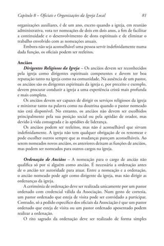 81
organizações auxiliares, é de um ano, exceto quando a igreja, em reunião
administrativa, vota ter nomeações de dois em dois anos, a fim de facilitar
a continuidade e o desenvolvimento de dons espirituais e de eliminar o
trabalho envolvido com as nomeações anuais.
Embora não seja aconselhável uma pessoa servir indefinidamente numa
dada função, os oficiais podem ser reeleitos.
Anciãos
Dirigentes Religiosos da Igreja – Os anciãos devem ser reconhecidos
pela igreja como dirigentes espirituais competentes e devem ter boa
reputação tanto na igreja como na comunidade. Na ausência de um pastor,
os anciãos são os dirigentes espirituais da igreja e, por preceito e exemplo,
devem procurar conduzir a igreja a uma experiência cristã mais profunda
e mais completa.
Os anciãos devem ser capazes de dirigir os serviços religiosos da igreja
e ministrar tanto na palavra como na doutrina quando o pastor nomeado
não está disponível. No entanto, os anciãos não devem ser escolhidos
principalmente pela sua posição social ou pela aptidão de orador, mas
devido à vida consagrada e às aptidões de liderança.
Os anciãos podem ser reeleitos, mas não é aconselhável que sirvam
indefinidamente. A igreja não tem qualquer obrigação de os renomear e
pode escolher outros sempre que as mudanças pareçam aconselháveis. Ao
serem nomeados novos anciãos, os anteriores deixam as funções de anciãos,
mas podem ser nomeados para outros cargos na igreja.
Ordenação de Anciãos – A nomeação para o cargo de ancião não
qualifica só por si alguém como ancião. É necessária a ordenação antes
de o ancião ter autoridade para atuar. Entre a nomeação e a ordenação,
o ancião nomeado pode agir como dirigente da igreja, mas não dirigir as
ordenanças da igreja.
A cerimónia de ordenação deve ser realizada unicamente por um pastor
ordenado com credencial válida da Associação. Num gesto de cortesia,
um pastor ordenado que esteja de visita pode ser convidado a participar.
Contudo, só a pedido específico dos oficiais da Associação é que um pastor
ordenado que esteja de visita ou um pastor ordenado aposentado podem
realizar a ordenação.
O rito sagrado da ordenação deve ser realizado de forma simples
Capítulo 8 – Oficiais e Organizações da Igreja Local
 