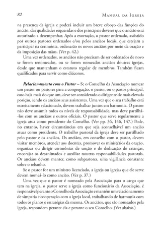 82 Manual da Igreja
na presença da igreja e poderá incluir um breve esboço das funções do
ancião, das qualidades requeridas e dos principais deveres que o ancião está
autorizado a desempenhar. Após a exortação, o pastor ordenado, assistido
por outros pastores ordenados e/ou pelos anciãos locais, que estejam a
participar na cerimónia, ordenarão os novos anciãos por meio da oração e
da imposição das mãos. (Ver p. 42.)
Uma vez ordenados, os anciãos não precisam de ser ordenados de novo
se forem renomeados, ou se forem nomeados anciãos doutras igrejas,
desde que mantenham o estatuto regular de membros. Também ficam
qualificados para servir como diáconos.
Relacionamento com o Pastor – Se o Conselho da Associação nomear
um pastor ou pastores para a congregação, o pastor, ou o pastor principal,
caso haja mais do que um, deve ser considerado o dirigente de mais elevada
posição, sendo os anciãos seus assistentes. Uma vez que o seu trabalho está
estreitamente relacionado, devem trabalhar juntos em harmonia. O pastor
não deve assumir todos os níveis de responsabilidade, mas deve partilhá-
-los com os anciãos e outros oficiais. O pastor que serve regularmente a
igreja atua como presidente do Conselho. (Ver pp. 36, 146, 147.) Pode,
no entanto, haver circunstâncias em que seja aconselhável um ancião
atuar como presidente. O trabalho pastoral da igreja deve ser partilhado
pelo pastor e os anciãos. Os anciãos, em conselho com o pastor, devem
visitar membros, atender aos doentes, promover os ministérios da oração,
organizar ou dirigir cerimónias de unção e de dedicação de crianças,
encorajar os desanimados e auxiliar noutras responsabilidades pastorais.
Os anciãos devem manter, como subpastores, uma vigilância constante
sobre o rebanho.
Se o pastor for um ministro licenciado, a igreja ou igrejas que ele serve
devem nomeá-lo como ancião. (Ver p. 37.)
Uma vez que o pastor é nomeado pela Associação para o cargo que
tem na igreja, o pastor serve a igreja como funcionário da Associação, é
responsávelperanteoConselhodaAssociaçãoemantémumrelacionamento
de simpatia e cooperação com a igreja local, trabalhando de harmonia com
todos os planos e estratégias da mesma. Os anciãos, que são nomeados pela
igreja, respondem perante ela e perante o seu Conselho. (Ver abaixo.)
 