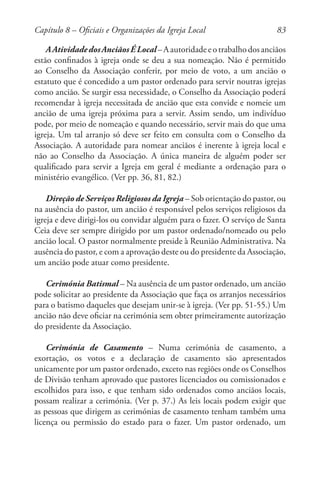 83
AAtividadedosAnciãosÉLocal–Aautoridadeeotrabalhodosanciãos
estão confinados à igreja onde se deu a sua nomeação. Não é permitido
ao Conselho da Associação conferir, por meio de voto, a um ancião o
estatuto que é concedido a um pastor ordenado para servir noutras igrejas
como ancião. Se surgir essa necessidade, o Conselho da Associação poderá
recomendar à igreja necessitada de ancião que esta convide e nomeie um
ancião de uma igreja próxima para a servir. Assim sendo, um indivíduo
pode, por meio de nomeação e quando necessário, servir mais do que uma
igreja. Um tal arranjo só deve ser feito em consulta com o Conselho da
Associação. A autoridade para nomear anciãos é inerente à igreja local e
não ao Conselho da Associação. A única maneira de alguém poder ser
qualificado para servir a Igreja em geral é mediante a ordenação para o
ministério evangélico. (Ver pp. 36, 81, 82.)
Direção de Serviços Religiosos da Igreja – Sob orientação do pastor, ou
na ausência do pastor, um ancião é responsável pelos serviços religiosos da
igreja e deve dirigi-los ou convidar alguém para o fazer. O serviço de Santa
Ceia deve ser sempre dirigido por um pastor ordenado/nomeado ou pelo
ancião local. O pastor normalmente preside à Reunião Administrativa. Na
ausência do pastor, e com a aprovação deste ou do presidente da Associação,
um ancião pode atuar como presidente.
Cerimónia Batismal – Na ausência de um pastor ordenado, um ancião
pode solicitar ao presidente da Associação que faça os arranjos necessários
para o batismo daqueles que desejam unir-se à igreja. (Ver pp. 51-55.) Um
ancião não deve oficiar na cerimónia sem obter primeiramente autorização
do presidente da Associação.
Cerimónia de Casamento – Numa cerimónia de casamento, a
exortação, os votos e a declaração de casamento são apresentados
unicamente por um pastor ordenado, exceto nas regiões onde os Conselhos
de Divisão tenham aprovado que pastores licenciados ou comissionados e
escolhidos para isso, e que tenham sido ordenados como anciãos locais,
possam realizar a cerimónia. (Ver p. 37.) As leis locais podem exigir que
as pessoas que dirigem as cerimónias de casamento tenham também uma
licença ou permissão do estado para o fazer. Um pastor ordenado, um
Capítulo 8 – Oficiais e Organizações da Igreja Local
 