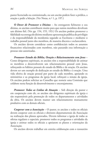 84 Manual da Igreja
pastor licenciado ou comissionado, ou um ancião podem fazer a prédica, a
oração e pedir a bênção. (Ver Notas, n.º 1, p. 197.)
O Dever de Promover o Dízimo – Ao entregarem fielmente o seu
dízimo, os anciãos contribuem muito para que outros membros devolvam
um dízimo fiel. (Ver pp. 154, 155, 193.) Os anciãos podem promover a
fidelidadenaentregadodízimomedianteapresentaçãopúblicadoprivilégio
e da responsabilidade da mordomia segundo as Escrituras e mediante o
trabalho pessoal junto dos membros, de maneira discreta e esclarecedora.
Os anciãos devem considerar como confidenciais todos os assuntos
financeiros relacionados com membros, não passando essa informação a
pessoas não autorizadas.
Promover Estudo da Bíblia, Oração e Relacionamento com Jesus –
Como dirigentes espirituais, os anciãos têm a responsabilidade de animar
os membros a desenvolverem um relacionamento pessoal com Jesus,
reforçando os hábitos pessoais de estudo da Bíblia e de oração. Os anciãos
devem ser um exemplo de dedicação ao estudo da Bíblia e à oração. Uma
vida efetiva de oração pessoal por parte de cada membro, apoiando os
ministérios e os programas da igreja local, reforçará a missão da igreja.
Os anciãos podem solicitar ao Conselho que nomeie uma Comissão que
colabore nesta função de desenvolvimento e encorajamento.
Promover Todas as Linhas de Atuação – Sob direção do pastor e
em cooperação com ele, os anciãos são dirigentes espirituais da igreja e
são responsáveis pela promoção de todos os departamentos e atividades
da obra. Os anciãos devem manter um relacionamento mutuamente
produtivo com os demais oficiais.
Cooperar com a Associação – O pastor, os anciãos e todos os oficiais
devem cooperar com os oficiais e diretores departamentais da Associação
na realização dos planos aprovados. Devem informar a igreja de todas as
ofertas regulares e especiais, promover todos os programas e atividades da
igreja e animar todos os oficiais a apoiarem os planos e orientações da
Associação.
Os anciãos devem trabalhar em estreita colaboração com o tesoureiro
 