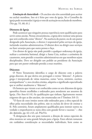 86 Manual da Igreja
Limitação de Autoridade – Os anciãos não têm autoridade para aceitar
ou excluir membros. Isto só é feito por voto da igreja. Só o Conselho da
igreja pode recomendar à igreja o voto de aceitação ou exclusão de membros.
(Ver pp. 55, 60, 61.)
Diretores de Igreja
Pode acontecer que ninguém possua experiência nem qualificações para
servir como ancião. Nestas circunstâncias, a igreja deve nomear uma pessoa
que será conhecida como “diretor”. Na ausência do pastor, ou de um pastor
designado pela Associação, o diretor é responsável pelos serviços da igreja,
incluindo reuniões administrativas. O diretor deve ou dirigir esses serviços
ou fazer arranjos para que outra pessoa o faça.
Um diretor de igreja não pode presidir a qualquer ordenança da igreja,
realizar a cerimónia batismal, dirigir a Santa Ceia, realizar a cerimónia de
casamento, nem presidir a reuniões administrativas em que membros sejam
disciplinados. Deve ser dirigido um pedido ao presidente da Associação
para que um pastor ordenado presida a essas reuniões.
Diáconos
O Novo Testamento identifica o cargo de diácono com a palavra
grega diaconos, de que deriva em português o termo “diácono”. A palavra
grega é interpretada de várias maneiras, como “servo, ministro, escritor,
acompanhante” e, nos círculos cristãos, adquiriu o significado especializado
que se atribui atualmente a “diácono”.
Os homens que vieram a ser conhecidos como os sete diáconos da igreja
apostólica foram escolhidos e ordenados para atenderem aos assuntos da
Igreja. (Ver Atos 6:1-8.) As qualificações que tinham, ligeiramente menos
exigentes do que as dos anciãos, são enumeradas em I Timóteo 3:8-13.
“O facto de esses irmãos terem sido ordenados para a obra especial de
olhar pelas necessidades dos pobres, não os excluía do dever de ensinar a
fé. Pelo contrário, foram amplamente qualificados para instruir outros na
verdade e empenharem-se nesta obra com grande fervor e sucesso.” – Atos
dos Apóstolos, pp. 62 e 63, ed. PSerVir.
“A designação dos sete para tomarem a direção de ramos especiais da
obra mostrou ser uma grande bênção para a Igreja. Estes oficiais tomaram
em cuidadosa consideração as necessidades individuais, bem como os
 