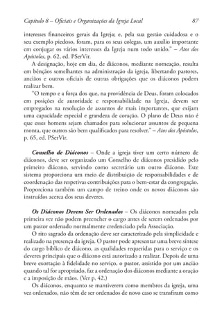 87
interesses financeiros gerais da Igreja; e, pela sua gestão cuidadosa e o
seu exemplo piedoso, foram, para os seus colegas, um auxílio importante
em conjugar os vários interesses da Igreja num todo unido.” – Atos dos
Apóstolos, p. 62, ed. PSerVir.
A designação, hoje em dia, de diáconos, mediante nomeação, resulta
em bênçãos semelhantes na administração da igreja, libertando pastores,
anciãos e outros oficiais de outras obrigações que os diáconos podem
realizar bem.
“O tempo e a força dos que, na providência de Deus, foram colocados
em posições de autoridade e responsabilidade na Igreja, devem ser
empregados na resolução de assuntos de mais importantes, que exijam
uma capacidade especial e grandeza de coração. O plano de Deus não é
que esses homens sejam chamados para solucionar assuntos de pequena
monta, que outros são bem qualificados para resolver.” – Atos dos Apóstolos,
p. 65, ed. PSerVir.
Conselho de Diáconos – Onde a igreja tiver um certo número de
diáconos, deve ser organizado um Conselho de diáconos presidido pelo
primeiro diácono, servindo como secretário um outro diácono. Este
sistema proporciona um meio de distribuição de responsabilidades e de
coordenação das respetivas contribuições para o bem-estar da congregação.
Proporciona também um campo de treino onde os novos diáconos são
instruídos acerca dos seus deveres.
Os Diáconos Devem Ser Ordenados – Os diáconos nomeados pela
primeira vez não podem preencher o cargo antes de serem ordenados por
um pastor ordenado normalmente credenciado pela Associação.
O rito sagrado da ordenação deve ser caracterizado pela simplicidade e
realizado na presença da igreja. O pastor pode apresentar uma breve síntese
do cargo bíblico de diácono, as qualidades requeridas para o serviço e os
deveres principais que o diácono está autorizado a realizar. Depois de uma
breve exortação à fidelidade no serviço, o pastor, assistido por um ancião
quando tal for apropriado, faz a ordenação dos diáconos mediante a oração
e a imposição de mãos. (Ver p. 42.)
Os diáconos, enquanto se mantiverem como membros da igreja, uma
vez ordenados, não têm de ser ordenados de novo caso se transfiram como
Capítulo 8 – Oficiais e Organizações da Igreja Local
 