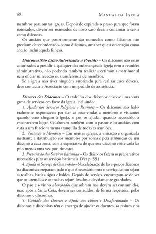 88 Manual da Igreja
membros para outras igrejas. Depois de expirado o prazo para que foram
nomeados, devem ser nomeados de novo caso devam continuar a servir
como diáconos.
Os anciãos que posteriormente são nomeados como diáconos não
precisam de ser ordenados como diáconos, uma vez que a ordenação como
ancião inclui aquela função.
Diáconos Não Estão Autorizados a Presidir – Os diáconos não estão
autorizados a presidir a qualquer das ordenanças da igreja nem a reuniões
administrativas, não podendo também realizar a cerimónia matrimonial
nem oficiar na receção ou transferência de membros.
Se a igreja não tiver ninguém autorizado para realizar esses deveres,
deve contactar a Associação com um pedido de assistência.
Deveres dos Diáconos – O trabalho dos diáconos envolve uma vasta
gama de serviços em favor da igreja, incluindo:
1. Ajuda nos Serviços Religiosos e Reuniões – Os diáconos são habi-
tualmente responsáveis por dar as boas-vindas a membros e visitantes
quando estes chegam à igreja, e por os ajudar, quando necessário, a
encontrarem lugar. Colaboram também com o pastor e os anciãos com
vista a um funcionamento tranquilo de todas as reuniões.
2. Visitação a Membros – Em muitas igrejas, a visitação é organizada
mediante a distribuição dos membros por zonas e pela atribuição de um
diácono a cada zona, com a expectativa de que esse diácono visite cada lar
pelo menos uma vez por trimestre.
3. Preparação dos Serviços Batismais – Os diáconos fazem os preparativos
necessários para os serviços batismais. (Ver p. 55.)
4.AjudanoServiçodeComunhão–Nacelebraçãodolava-pés,osdiáconos
ou diaconisas preparam tudo o que é necessário para o serviço, como sejam
as toalhas, bacias, água e baldes. Depois do serviço, encarregam-se de ver
que os utensílios e as toalhas sejam lavados e devidamente guardados.
O pão e o vinho abençoados que sobram não devem ser consumidos,
mas, após a Santa Ceia, devem ser destruídos, de forma respeitosa, pelos
diáconos e diaconisas.
5. Cuidado dos Doentes e Ajuda aos Pobres e Desafortunados – Os
diáconos e diaconisas têm o encargo de ajudar os doentes, os pobres e os
 