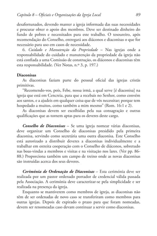 89
desafortunados, devendo manter a igreja informada das suas necessidades
e procurar obter o apoio dos membros. Deve ser destinado dinheiro do
fundo de pobres e necessitados para este trabalho. O tesoureiro, após
recomendação do Conselho, entregará aos diáconos e diaconisas o que for
necessário para uso em casos de necessidade.
6. Cuidado e Manutenção da Propriedade – Nas igrejas onde a
responsabilidade do cuidado e manutenção da propriedade da igreja não
está confiada a uma Comissão de construção, os diáconos e diaconisas têm
esta responsabilidade. (Ver Notas, n.º 3, p. 197.)
Diaconisas
As diaconisas faziam parte do pessoal oficial das igrejas cristãs
primitivas.
“Recomendo-vos, pois, Febe, nossa irmã, a qual serve [é diaconisa] na
igreja que está em Cencreia, para que a recebais no Senhor, como convém
aos santos, e a ajudeis em qualquer coisa que de vós necessitar; porque tem
hospedado a muitos, como também a mim mesmo” (Rom. 16:1 e 2).
As diaconisas devem ser escolhidas pela sua consagração e outras
qualificações que as tornem aptas para os deveres deste cargo.
Conselho de Diaconisas – Se uma igreja nomear várias diaconisas,
deve organizar um Conselho de diaconisas presidido pela primeira
diaconisa, servindo como secretária uma outra diaconisa. Este Conselho
está autorizado a distribuir deveres a diaconisas individualmente e a
trabalhar em estreita cooperação com o Conselho de diáconos, sobretudo
nas boas-vindas a membros e visitas e na visitação nos lares. (Ver pp. 86-
88.) Proporciona também um campo de treino onde as novas diaconisas
são instruídas acerca dos seus deveres.
Cerimónia de Ordenação de Diaconisas – Esta cerimónia deve ser
realizada por um pastor ordenado portador de credencial válida passada
pela Associação. A cerimónia deve caracterizar-se pela simplicidade e ser
realizada na presença da igreja.
Enquanto se mantiverem como membros de igreja, as diaconisas não
têm de ser ordenadas de novo caso se transferiram como membros para
outras igrejas. Depois de expirado o prazo para que foram nomeadas,
devem ser renomeadas caso devam continuar a servir como diaconisas.
Capítulo 8 – Oficiais e Organizações da Igreja Local
 