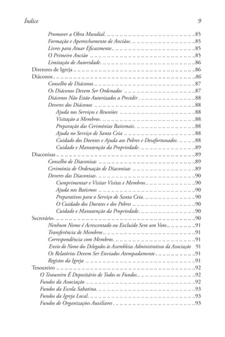 Promover a Obra Mundial. . . . . . . . . . . . . . . . . . . . . . . . . . . . . . . . . . . . . . . . . . . 85
Formação e Apetrechamento de Anciãos. . . . . . . . . . . . . . . . . . . . . . . . . . . . . . . 85
Livres para Atuar Eficazmente. . . . . . . . . . . . . . . . . . . . . . . . . . . . . . . . . . . . . . . 85
O Primeiro Ancião . .. .. .. .. .. .. .. .. .. .. .. .. .. .. .. .. .. .. .. .. .. .. .. .. .85
Limitação de Autoridade. . . . . . . . . . . . . . . . . . . . . . . . . . . . . . . . . . . . . . . . . . . . . 86
Diretores de Igreja . . . . . . . . . . . . . . . . . . . . . . . . . . . . . . . . . . . . . . . . . . . . . . . . . . . . . . . . . 86
Diáconos. . . . . . . . . . . . . . . . . . . . . . . . . . . . . . . . . . . . . . . . . . . . . . . . . . . . . . . . . . . . . . . . . . . 86
Conselho de Diáconos. .. .. .. .. .. .. .. .. .. .. .. .. .. .. .. .. .. .. .. .. .. .. .. .87
Os Diáconos Devem Ser Ordenados . .. .. .. .. .. .. .. .. .. .. .. .. .. .. .. .. .87
Diáconos Não Estão Autorizados a Presidir. . . . . . . . . . . . . . . . . . . . . . . . . . . 88
Deveres dos Diáconos . .. .. .. .. .. .. .. .. .. .. .. .. .. .. .. .. .. .. .. .. .. .. .. .88
Ajuda nos Serviços e Reuniões . .. .. .. .. .. .. .. .. .. .. .. .. .. .. .. .. .. .88
Visitação a Membros. . . . . . . . . . . . . . . . . . . . . . . . . . . . . . . . . . . . . . . . . . . . . 88
Preparação das Cerimónias Batismais. . . . . . . . . . . . . . . . . . . . . . . . . . . . . 88
Ajuda no Serviço de Santa Ceia. .. .. .. .. .. .. .. .. .. .. .. .. .. .. .. .. .88
Cuidado dos Doentes e Ajuda aos Pobres e Desafortunados. . . . . . . . . 88
Cuidado e Manutenção da Propriedade. . . . . . . . . . . . . . . . . . . . . . . . . . . 89
Diaconisas . . . . . . . . . . . . . . . . . . . . . . . . . . . . . . . . . . . . . . . . . . . . . . . . . . . . . . . . . . . . . . . . . 89
Conselho de Diaconisas . .. .. .. .. .. .. .. .. .. .. .. .. .. .. .. .. .. .. .. .. .. .. .89
Cerimónia de Ordenação de Diaconisas . .. .. .. .. .. .. .. .. .. .. .. .. .. .. .89
Deveres das Diaconisas. . . . . . . . . . . . . . . . . . . . . . . . . . . . . . . . . . . . . . . . . . . . . . . 90
Cumprimentar e Visitar Visitas e Membros. . . . . . . . . . . . . . . . . . . . . . . 90
Ajuda nos Batismos . .. .. .. .. .. .. .. .. .. .. .. .. .. .. .. .. .. .. .. .. .. .. .90
Preparativos para o Serviço de Santa Ceia. . . . . . . . . . . . . . . . . . . . . . . . . 90
O Cuidado dos Doentes e dos Pobres. .. .. .. .. .. .. .. .. .. .. .. .. .. .. .90
Cuidado e Manutenção da Propriedade. . . . . . . . . . . . . . . . . . . . . . . . . . . 90
Secretário. . . . . . . . . . . . . . . . . . . . . . . . . . . . . . . . . . . . . . . . . . . . . . . . . . . . . . . . . . . . . . . . . . . 90
Nenhum Nome é Acrescentado ou Excluído Sem um Voto. . . . . . . . . . . . . 91
Transferência de Membros. . . . . . . . . . . . . . . . . . . . . . . . . . . . . . . . . . . . . . . . . . . 91
Correspondência com Membros. . . . . . . . . . . . . . . . . . . . . . . . . . . . . . . . . . . . . . . 91
Envio do Nome dos Delegados às Assembleias Administrativas da Associação 91
Os Relatórios Devem Ser Enviados Atempadamente. . . . . . . . . . . . . . . . . . . 91
Registos da Igreja . .. .. .. .. .. .. .. .. .. .. .. .. .. .. .. .. .. .. .. .. .. .. .. .. .. .91
Tesoureiro. .. .. .. .. .. .. .. .. .. .. .. .. .. .. .. .. .. .. .. .. .. .. .. .. .. .. .. .. .. .. .. .. .92
O Tesoureiro É Depositário de Todos os Fundos. . . . . . . . . . . . . . . . . . . . . . . . . . . 92
Fundos da Associação. .. .. .. .. .. .. .. .. .. .. .. .. .. .. .. .. .. .. .. .. .. .. .. .. .. .92
Fundos da Escola Sabatina. . . . . . . . . . . . . . . . . . . . . . . . . . . . . . . . . . . . . . . . . . . . . . . 93
Fundos da Igreja Local. . . . . . . . . . . . . . . . . . . . . . . . . . . . . . . . . . . . . . . . . . . . . . . . . . . 93
Fundos de Organizações Auxiliares. . . . . . . . . . . . . . . . . . . . . . . . . . . . . . . . . . . . . . . 93
Índice
 