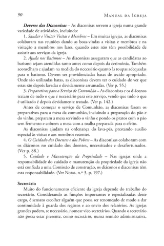 90 Manual da Igreja
Deveres das Diaconisas – As diaconisas servem a igreja numa grande
variedade de atividades, incluindo:
1. Saudar e Visitar Visitas e Membros – Em muitas igrejas, as diaconisas
colaboram nas reuniões dando as boas-vindas a visitas e membros e na
visitação a membros nos lares, quando estes não têm possibilidade de
assistir aos serviços da igreja.
2. Ajuda nos Batismos – As diaconisas asseguram que as candidatas ao
batismo sejam atendidas tanto antes como depois da cerimónia. Também
aconselham e ajudam na medida do necessário quanto às roupas adequadas
para o batismo. Devem ser providenciadas batas de tecido apropriado.
Onde são utilizadas batas, as diaconisas devem ter o cuidado de ver que
estas são depois lavadas e devidamente arrumadas. (Ver p. 55.)
3. Preparativos para o Serviço de Comunhão – As diaconisas e os diáconos
tratam de tudo o que é necessário para este serviço, vendo que tudo o que
é utilizado é depois devidamente tratado. (Ver p. 142.)
Antes de começar o serviço de Comunhão, as diaconisas fazem os
preparativos para a mesa da comunhão, incluindo a preparação do pão e
do vinho, preparam a mesa servindo o vinho e pondo os pratos com o pão
sem fermento e cobrem a mesa com a toalha preparada para o efeito.
As diaconisas ajudam na ordenança do lava-pés, prestando auxílio
especial às visitas e aos membros recentes.
4. O Cuidado dos Doentes e dos Pobres – As diaconisas colaboram com
os diáconos no cuidado dos doentes, necessitados e desafortunados.
(Ver p. 88.)
5. Cuidado e Manutenção da Propriedade – Nas igrejas onde a
responsabilidade do cuidado e manutenção da propriedade da igreja não
está confiada a uma Comissão de construção, os diáconos e diaconisas têm
esta responsabilidade. (Ver Notas, n.º 3, p. 197.)
Secretário
Muito do funcionamento eficiente da igreja depende do trabalho do
secretário. Considerando as funções importantes e especializadas deste
cargo, é sensato escolher alguém que possa ser renomeado de modo a dar
continuidade à guarda dos registos e ao envio dos relatórios. As igrejas
grandes podem, se necessário, nomear vice-secretários. Quando o secretário
não possa estar presente, como secretário, numa reunião administrativa,
 
