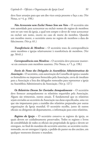 91
deve fazer arranjos para que um dos vices esteja presente e faça a ata. (Ver
Notas, n.º 4, p. 198.)
Não Acrescenta nem Exclui Nomes Sem um Voto – O secretário não
tem autoridade para acrescentar ou excluir nomes do registo de membros
sem ter um voto da igreja, a qual tem sempre o dever de votar acrescentar
ou excluir um nome, exceto no caso de morte do membro. Quando
um membro morre, o secretário anota no registo de membros a data do
falecimento. (Ver p. 61.)
Transferência de Membros – O secretário trata da correspondência
entre membros e igrejas relativamente à transferência de membros. (Ver
pp. 58-61.)
Correspondência com Membros – O secretário deve procurar manter-
-se em contacto com membros ausentes. (Ver Notas, n.º 5, p. 198.)
Envio do Nome dos Delegados às Assembleias Administrativas da
Associação – O secretário, com autorização do Conselho de igreja e usando
os formulários ou impressos fornecidos pela Associação, envia de imediato
para a Associação a lista dos delegados nomeados para representar a igreja
na Assembleia Administrativa da Associação. (Ver p. 127.)
Os Relatórios Devem Ser Enviados Atempadamente – O secretário
deve fornecer atempadamente os relatórios requeridos pela Associação.
Alguns são trimestrais, outros anuais. É fundamental que os relatórios
sejam enviados ao secretário da Associação nas datas especificadas, uma vez
que são importantes para a exatidão dos relatórios preparados por outras
organizações da Igreja mundial. O secretário recolhe, junto de outros
oficiais ou dirigentes de departamento, a informação para estes relatórios.
Registos da Igreja – O secretário conserva os registos da igreja, os
quais devem ser cuidadosamente preservados. Todos os registos e livros
de contabilidade de todos os oficiais são propriedade da igreja e devem ser
entregues, no final do mandato do secretário anterior, ao secretário recém-
nomeado, ou ser entregues à igreja, a pedido do pastor ou dos anciãos, em
qualquer momento durante o mandato.
Capítulo 8 – Oficiais e Organizações da Igreja Local
 