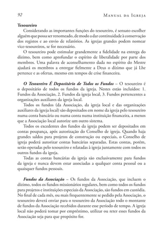 92 Manual da Igreja
Tesoureiro
Considerando as importantes funções do tesoureiro, é sensato escolher
alguémquepossaserrenomeado,demodoadarcontinuidadeàconservação
dos registos e ao envio de relatórios. As igrejas grandes podem nomear
vice-tesoureiros, se for necessário.
O tesoureiro pode estimular grandemente a fidelidade na entrega do
dízimo, bem como aprofundar o espírito de liberalidade por parte dos
membros. Uma palavra de aconselhamento dada no espírito do Mestre
ajudará os membros a entregar fielmente a Deus o dízimo que já Lhe
pertence e as ofertas, mesmo em tempos de crise financeira.
O Tesoureiro É Depositário de Todos os Fundos – O tesoureiro é
o depositário de todos os fundos da igreja. Nestes estão incluídos: 1.
Fundos da Associação, 2. Fundos da igreja local, 3. Fundos pertencentes a
organizações auxiliares da igreja local.
Todos os fundos (da Associação, da igreja local e das organizações
auxiliares da igreja local) são depositados em nome da igreja pelo tesoureiro
numa conta bancária ou numa conta numa instituição financeira, a menos
que a Associação local autorize um outro sistema.
Todos os excedentes dos fundos da igreja podem ser depositados em
contas poupança, após autorização do Conselho de igreja. Quando haja
grandes saldos para projetos de construção ou especiais, o Conselho de
igreja poderá autorizar contas bancárias separadas. Estas contas, porém,
serão operadas pelo tesoureiro e relatadas à igreja juntamente com todos os
outros fundos da igreja.
Todas as contas bancárias da igreja são exclusivamente para fundos
da igreja e nunca devem estar associadas a qualquer conta pessoal ou a
quaisquer fundos pessoais.
Fundos da Associação – Os fundos da Associação, que incluem o
dízimo, todos os fundos missionários regulares, bem como todos os fundos
para projetos e instituições especiais da Associação, são fundos em custódia.
No final de cada mês, ou mais frequentemente se pedido pela Associação, o
tesoureiro deverá enviar para o tesoureiro da Associação todo o montante
de fundos da Associação recebidos durante esse período de tempo. A igreja
local não poderá tomar por empréstimo, utilizar ou reter esses fundos da
Associação seja para que propósito for.
 