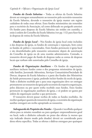93
Fundos da Escola Sabatina – Todas as ofertas da Escola Sabatina
devem ser entregues semanalmente ao tesoureiro pelo secretário-tesoureiro
da Escola Sabatina, devendo o tesoureiro da igreja manter um registo
cuidadoso de todas essas ofertas. Estes fundos missionários são remetidos
para o escritório da Associação, tal como delineado no parágrafo anterior.
Os fundos para despesas da Escola Sabatina são retidos em custódia, e
estão à ordem do Conselho da Escola Sabatina (ver pp. 112) para fazer face
às despesas de rotina da Escola Sabatina.
Fundos da Igreja Local – Nos fundos da igreja local estão incluídos
o das despesas da igreja, os fundos de construção e reparação, bem como
os fundos de pobres e necessitados. Estes fundos pertencem à igreja local
e são desembolsados pelo tesoureiro unicamente depois de autorização
do Conselho de igreja ou de uma reunião administrativa. Contudo, o
tesoureiro deverá pagar do fundo de despesas todas as contas de despesas
locais que tenham sido autorizadas pelo Conselho de igreja.
Fundos de Organizações Auxiliares – Os fundos de organizações
auxiliares incluem fundos como o dos programas missionários da igreja,
vida familiar, Juventude Adventista, Serviços Comunitários/Sociedade de
Dorcas, despesas da Escola Sabatina e a parte dos fundos dos Ministérios
da Saúde pertencentes à igreja, podendo incluir fundos da escola da igreja.
Todo o dinheiro recebido por e para estas organizações deve ser entregue
prontamente ao tesoureiro da igreja pelo secretário da respetiva organização,
pelos diáconos ou por quem tenha recebido esses fundos. Estes fundos
pertencem às organizações auxiliares da igreja, e só podem ser gastos por
ordem da organização auxiliar a que pertencem.
O tesoureiro deverá passar recibos de todos os fundos recebidos. Ao
receber qualquer quantia do tesoureiro de igreja, o secretário da organização
auxiliar entregará um recibo apropriado ao tesoureiro.
Salvaguarda do Propósito dos Fundos – Quando é recolhida qualquer
oferta para as missões mundiais ou para qualquer empreendimento geral
ou local, todo o dinheiro colocado no prato das ofertas (a menos que
seja indicado doutro modo pelo doador) deverá ser considerado parte
dessa oferta específica. Todas as ofertas e dádivas entregues por quaisquer
Capítulo 8 – Oficiais e Organizações da Igreja Local
 
