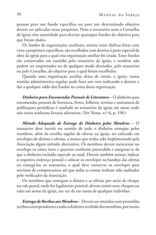 94 Manual da Igreja
pessoas para um fundo específico ou para um determinado objetivo
devem ser aplicadas nesse propósito. Nem o tesoureiro nem o Conselho
de igreja têm autoridade para desviar quaisquer fundos do objetivo para
que foram dados.
Os fundos de organizações auxiliares, muitas vezes dádivas feitas com
vista a propósitos específicos, são recolhidos com destino à parte especial da
obra da igreja para a qual essa organização auxiliar foi criada. Esses fundos
são conservados em custódia pelo tesoureiro da igreja, e também não
podem ser emprestados ou de qualquer modo desviados, pelo tesoureiro
ou pelo Conselho, do objetivo para o qual foram recolhidos.
Quando uma organização auxiliar deixa de existir, a igreja, numa
reunião administrativa regular, pode fazer um voto indicando o destino a
dar a qualquer saldo dos fundos na conta dessa organização.
Dinheiro para Encomendas Pessoais de Literatura – O dinheiro para
encomendas pessoais de literatura, livros, folhetos, revistas e assinaturas de
publicações periódicas é confiado ao tesoureiro da igreja em zonas onde
não exista nenhuma livraria adventista. (Ver Notas, n.º 6, p. 198.)
Método Adequado de Entrega de Dinheiro pelos Membros – O
tesoureiro deve insistir no sentido de todo o dinheiro entregue pelos
membros, além da recolha regular de ofertas na igreja, ser colocado em
envelopes de dízimo e ofertas, a menos que tenha sido implementado pela
Associação algum método alternativo. Os membros devem mencionar no
envelope os vários itens e quantias conforme pretendido e assegurar-se de
que o dinheiro incluído equivale ao total. Devem também assinar, indicar
o respetivo endereço pessoal e colocar os envelopes na bandeja das ofertas
ou entregá-los ao tesoureiro, o qual deve conservar os envelopes para
servirem de comprovativos até que todas as contas tenham sido auditadas
pelo verificador da Associação.
Os membros que entregam o dízimo e as ofertas por meio de cheque
ou vale postal, onde for legalmente possível, devem emitir esses cheques ou
vales em nome da igreja, em vez de em nome de qualquer indivíduo.
Entrega de Recibos aos Membros – Devem ser emitidos com prontidão
reciboscorrespondentesatodoodinheirorecebidodosmembros,pormuito
 