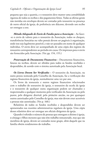 95
pequena que seja a quantia, e o tesoureiro deve manter uma contabilidade
rigorosa de todos os recibos e dos pagamentos feitos. Todas as ofertas gerais
não metidas em envelopes devem ser contadas pelo tesoureiro na presença
de outro oficial da igreja, de preferência um diácono, devendo um recibo
ser entregue a este.
Método Adequado de Envio de Fundos para a Associação – Ao fazer-
-se o envio de valores para o tesoureiro da Associação, todos os cheques,
transferências bancárias ou vales postais devem ser pagáveis à organização,
onde isso seja legalmente possível, e não ser passados em nome de qualquer
indivíduo. O envio deve ser acompanhado de uma cópia dos registos do
tesoureiro correspondentes ao período em causa. Os impressos para o envio
são fornecidos pela Associação. (Ver pp. 154, 155.)
Preservação de Documentos Financeiros – Documentos financeiros,
faturas ou recibos, devem ser obtidos para todos os fundos recebidos e
despendidos, de acordo com o sistema autorizado pela Associação local.
Os Livros Devem Ser Verificados – O tesoureiro da Associação, ou
outra pessoa nomeada pelo Conselho da Associação, faz a verificação dos
registos financeiros da igreja, normalmente uma vez por ano.
Os livros da tesouraria e outros registos financeiros relacionados
com o trabalho do tesoureiro da igreja, o tesoureiro da escola da igreja
e o tesoureiro de qualquer outra organização podem ser chamados e
inspecionados a qualquer momento pelo verificador da Associação ou pelo
pastor, pelo dirigente distrital, pelo primeiro ancião, ou por quaisquer
outros autorizados pelo Conselho da igreja, mas não devem estar acessíveis
a pessoas não autorizadas. (Ver p. 160.)
Relatórios de todos os fundos recebidos e despendidos devem ser
apresentados nas reuniões administrativas regulares da igreja. Uma cópia
desses relatórios deve ser entregue aos oficiais dirigentes da igreja.
Quando é referido o número de pessoas que entregam o dízimo à igreja,
o cônjuge e filhos menores que não têm trabalho remunerado, mas que são
membros de igreja, devem ser contados nesse grupo, além daquele que na
família obtém rendimentos do trabalho.
Capítulo 8 – Oficiais e Organizações da Igreja Local
 