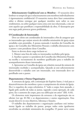 96 Manual da Igreja
Relacionamento Confidencial com os Membros – O tesoureiro deve
lembrar-se sempre de que o relacionamento com membros individualmente
é rigorosamente confidencial. O tesoureiro nunca deve fazer comentários
sobre o dízimo entregue por qualquer membro nem sobre os seus
rendimentos, ou sobre qualquer outra coisa com isso relacionada, a não ser
com aqueles que partilham a responsabilidade da obra. O desrespeito por
esta regra pode provocar graves problemas.
O Coordenador de Interessados
Deve ser eleito um coordenador de interessados a fim de assegurar que
os interessados que surjam através do trabalho missionário da igreja sejam
atendidos com prontidão. A pessoa nomeada é membro do Conselho da
igreja e do Conselho dos Ministérios Pessoais e trabalha diretamente com
o pastor e com presidente desse Conselho.
Entre os deveres deste cargo incluem-se:
1. Manter uma lista de todos os interessados recebidos pela igreja.
2. Auxiliar o pastor e o presidente do Conselho dos Ministérios Pessoais
na escolha e recrutamento de membros qualificados para o trabalho de
acompanhamento desses interessados.
3. Apresentar ao Conselho da igreja um relatório mensal do número de
interessados recebidos e acompanhados. Quando já está suficientemente
desenvolvido o trabalho com um interessado, esse interessado deve ser
partilhado com o pastor.
Departamentos e Outras Organizações
A estrutura da igreja, sob a orientação do Espírito Santo, é vital para o
desenvolvimento dos membros e para o cumprimento da missão da Igreja.
Ela é o esqueleto do corpo eclesiástico. E “todo o corpo, bem ajustado, e
ligado pelo auxílio de todas as juntas, segundo a justa operação, de cada
parte, faz o aumento do corpo, para sua edificação em amor” (Efé. 4:16).
Os elementos mais importantes da estrutura e da organização são os
oficiais (ver pp. 81-96) e os departamentos e outras organizações. Esta
secção descreve os seus objetivos, liderança e funções.
O trabalho dos departamentos e organizações auxiliares está intima-
mente ligado ao trabalho do pastor, porque todos estão igualmente
envolvidos na atividade missionária do evangelho. O pastor serve como
 
